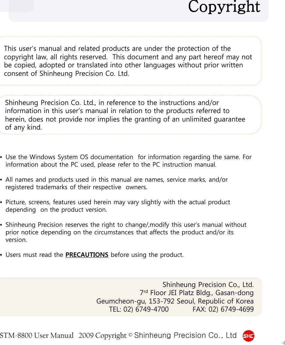 STM-8800 User Manual   2009 Copyright © Shinheung Precision Co., Ltd  This user’s manual and related products are under the protection of the copyright law, all rights reserved.  This document and any part hereof may not be copied, adopted or translated into other languages without prior written consent of Shinheung Precision Co. Ltd. Copyright  •Use the Windows System OS documentation  for information regarding the same. For information about the PC used, please refer to the PC instruction manual.  •All names and products used in this manual are names, service marks, and/or registered trademarks of their respective  owners.  •Picture, screens, features used herein may vary slightly with the actual product depending  on the product version.  •Shinheung Precision reserves the right to change/,modify this user’s manual without prior notice depending on the circumstances that affects the product and/or its version.  •Users must read the PRECAUTIONS before using the product.  Shinheung Precision Co. Ltd., in reference to the instructions and/or information in this user’s manual in relation to the products referred to herein, does not provide nor implies the granting of an unlimited guarantee of any kind.  Shinheung Precision Co., Ltd. 7rd Floor JEI Platz Bldg., Gasan-dong Geumcheon-gu, 153-792 Seoul, Republic of Korea      TEL: 02) 6749-4700          FAX: 02) 6749-4699     4 