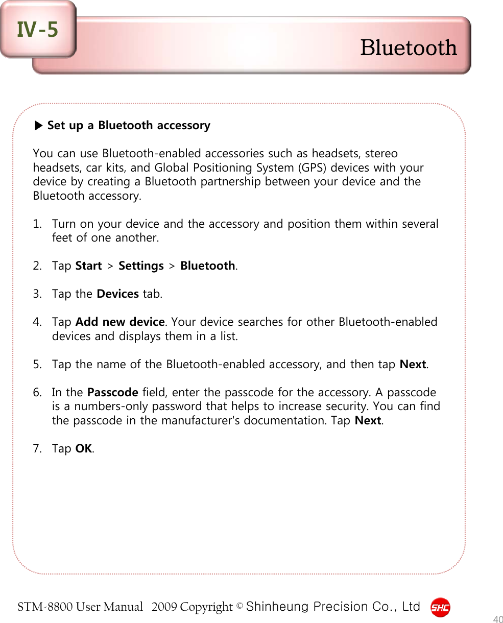 STM-8800 User Manual   2009 Copyright © Shinheung Precision Co., Ltd  ▶ Set up a Bluetooth accessory  You can use Bluetooth-enabled accessories such as headsets, stereo headsets, car kits, and Global Positioning System (GPS) devices with your device by creating a Bluetooth partnership between your device and the Bluetooth accessory.   1. Turn on your device and the accessory and position them within several feet of one another.  2. Tap Start &gt; Settings &gt; Bluetooth.  3. Tap the Devices tab.  4. Tap Add new device. Your device searches for other Bluetooth-enabled devices and displays them in a list.  5. Tap the name of the Bluetooth-enabled accessory, and then tap Next.  6. In the Passcode field, enter the passcode for the accessory. A passcode is a numbers-only password that helps to increase security. You can find the passcode in the manufacturer&apos;s documentation. Tap Next.  7. Tap OK.  40 Bluetooth Ⅳ-5 