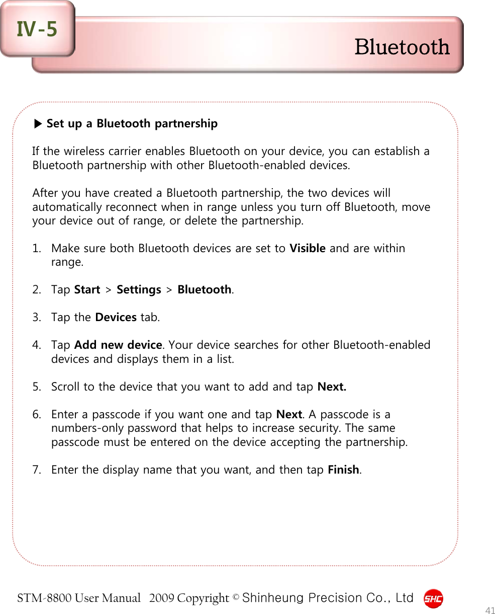 STM-8800 User Manual   2009 Copyright © Shinheung Precision Co., Ltd  ▶ Set up a Bluetooth partnership  If the wireless carrier enables Bluetooth on your device, you can establish a Bluetooth partnership with other Bluetooth-enabled devices.  After you have created a Bluetooth partnership, the two devices will automatically reconnect when in range unless you turn off Bluetooth, move your device out of range, or delete the partnership.  1. Make sure both Bluetooth devices are set to Visible and are within range.  2. Tap Start &gt; Settings &gt; Bluetooth.  3. Tap the Devices tab.  4. Tap Add new device. Your device searches for other Bluetooth-enabled devices and displays them in a list.  5. Scroll to the device that you want to add and tap Next.  6. Enter a passcode if you want one and tap Next. A passcode is a numbers-only password that helps to increase security. The same passcode must be entered on the device accepting the partnership.  7. Enter the display name that you want, and then tap Finish. 41 Bluetooth Ⅳ-5 