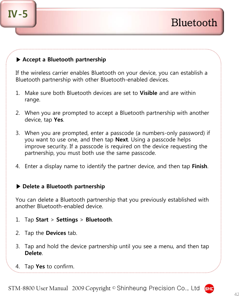 STM-8800 User Manual   2009 Copyright © Shinheung Precision Co., Ltd  ▶ Accept a Bluetooth partnership  If the wireless carrier enables Bluetooth on your device, you can establish a Bluetooth partnership with other Bluetooth-enabled devices.  1. Make sure both Bluetooth devices are set to Visible and are within range.  2. When you are prompted to accept a Bluetooth partnership with another device, tap Yes.  3. When you are prompted, enter a passcode (a numbers-only password) if you want to use one, and then tap Next. Using a passcode helps improve security. If a passcode is required on the device requesting the partnership, you must both use the same passcode.  4. Enter a display name to identify the partner device, and then tap Finish.   ▶ Delete a Bluetooth partnership  You can delete a Bluetooth partnership that you previously established with another Bluetooth-enabled device.  1. Tap Start &gt; Settings &gt; Bluetooth.  2. Tap the Devices tab.  3. Tap and hold the device partnership until you see a menu, and then tap Delete.  4. Tap Yes to confirm.  42 Bluetooth Ⅳ-5 