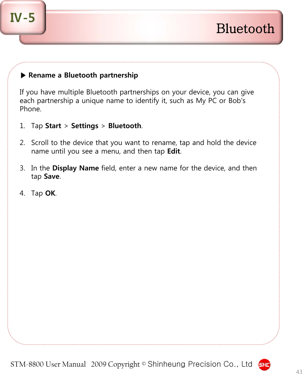 STM-8800 User Manual   2009 Copyright © Shinheung Precision Co., Ltd  ▶ Rename a Bluetooth partnership  If you have multiple Bluetooth partnerships on your device, you can give each partnership a unique name to identify it, such as My PC or Bob&apos;s Phone.  1. Tap Start &gt; Settings &gt; Bluetooth.  2. Scroll to the device that you want to rename, tap and hold the device name until you see a menu, and then tap Edit.  3. In the Display Name field, enter a new name for the device, and then tap Save.  4. Tap OK. 43 Bluetooth Ⅳ-5 