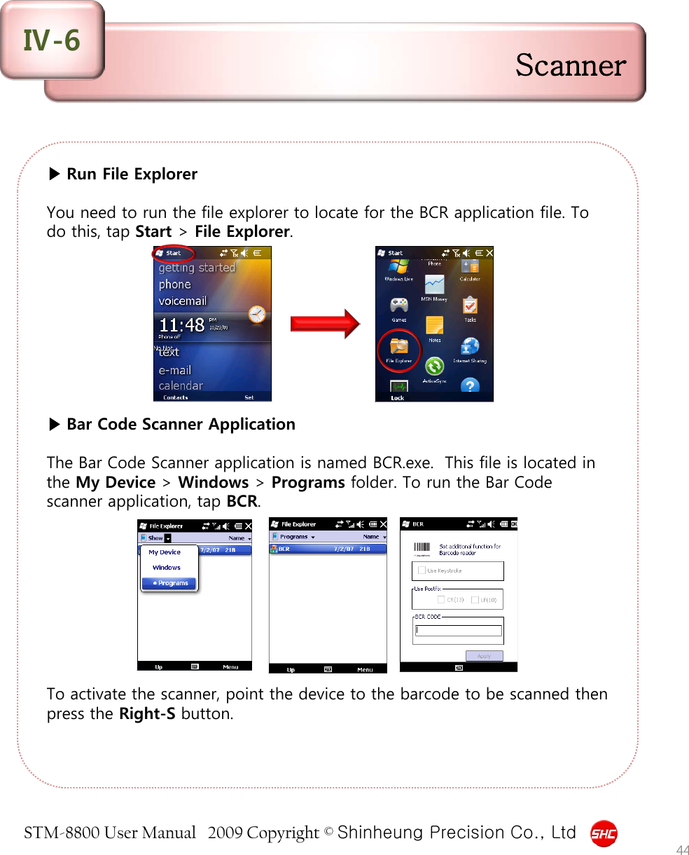 STM-8800 User Manual   2009 Copyright © Shinheung Precision Co., Ltd  ▶ Run File Explorer  You need to run the file explorer to locate for the BCR application file. To do this, tap Start &gt; File Explorer.          ▶ Bar Code Scanner Application  The Bar Code Scanner application is named BCR.exe.  This file is located in the My Device &gt; Windows &gt; Programs folder. To run the Bar Code scanner application, tap BCR.          To activate the scanner, point the device to the barcode to be scanned then press the Right-S button. 44 Scanner Ⅳ-6 