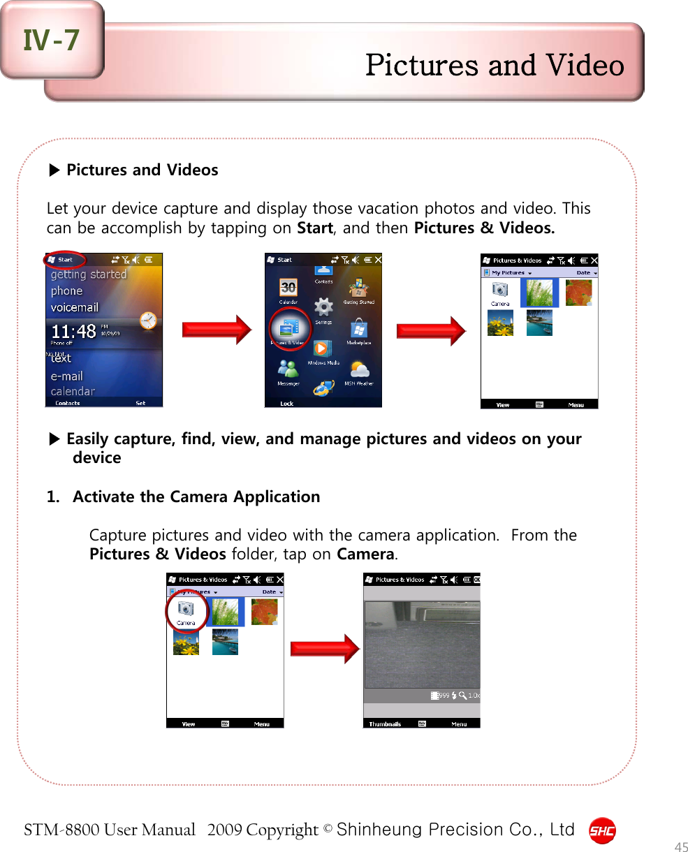 STM-8800 User Manual   2009 Copyright © Shinheung Precision Co., Ltd  ▶ Pictures and Videos  Let your device capture and display those vacation photos and video. This can be accomplish by tapping on Start, and then Pictures &amp; Videos.           ▶ Easily capture, find, view, and manage pictures and videos on your device  1. Activate the Camera Application  Capture pictures and video with the camera application.  From the Pictures &amp; Videos folder, tap on Camera. 45 Pictures and Video Ⅳ-7 