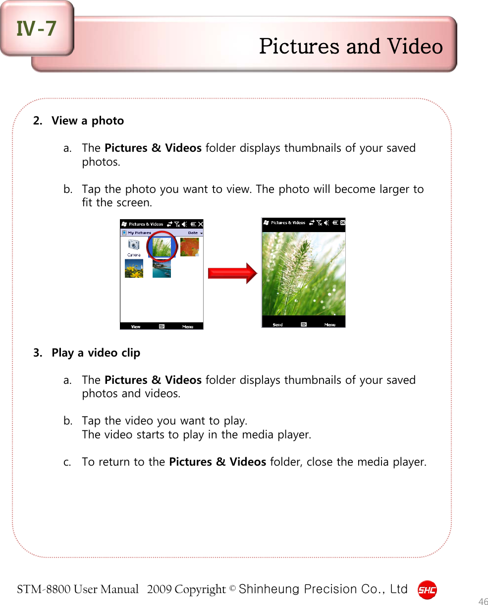 STM-8800 User Manual   2009 Copyright © Shinheung Precision Co., Ltd  2. View a photo  a. The Pictures &amp; Videos folder displays thumbnails of your saved photos.   b. Tap the photo you want to view. The photo will become larger to fit the screen.           3. Play a video clip  a. The Pictures &amp; Videos folder displays thumbnails of your saved photos and videos.   b. Tap the video you want to play. The video starts to play in the media player.   c. To return to the Pictures &amp; Videos folder, close the media player.  46 Pictures and Video Ⅳ-7 