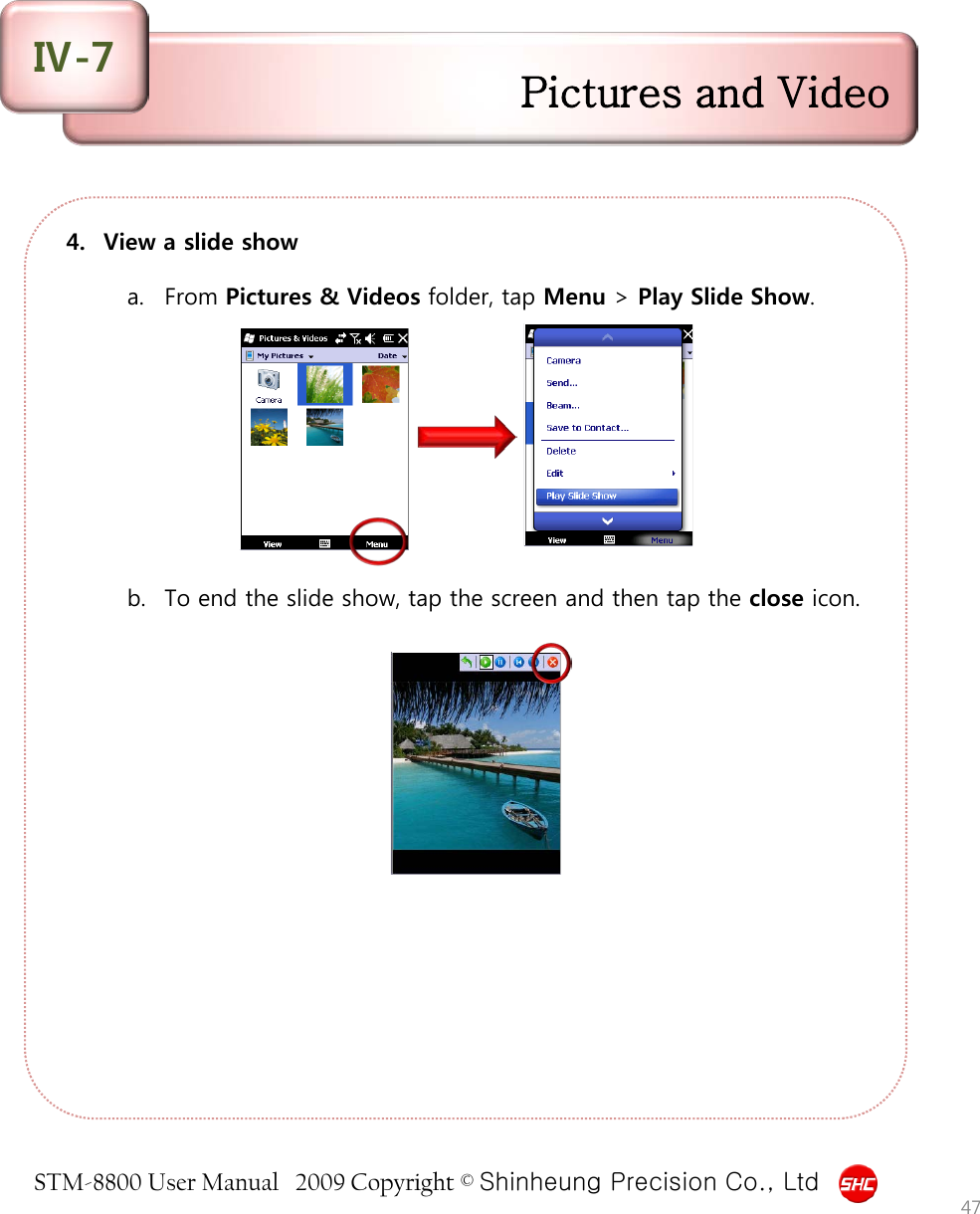 STM-8800 User Manual   2009 Copyright © Shinheung Precision Co., Ltd  4. View a slide show  a. From Pictures &amp; Videos folder, tap Menu &gt; Play Slide Show.           b. To end the slide show, tap the screen and then tap the close icon.  47 Pictures and Video Ⅳ-7 