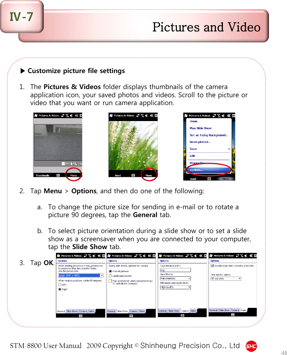 STM-8800 User Manual   2009 Copyright © Shinheung Precision Co., Ltd  ▶ Customize picture file settings  1. The Pictures &amp; Videos folder displays thumbnails of the camera application icon, your saved photos and videos. Scroll to the picture or video that you want or run camera application.           2. Tap Menu &gt; Options, and then do one of the following:  a. To change the picture size for sending in e-mail or to rotate a picture 90 degrees, tap the General tab.   b. To select picture orientation during a slide show or to set a slide show as a screensaver when you are connected to your computer, tap the Slide Show tab.  3. Tap OK. 48 Pictures and Video Ⅳ-7 