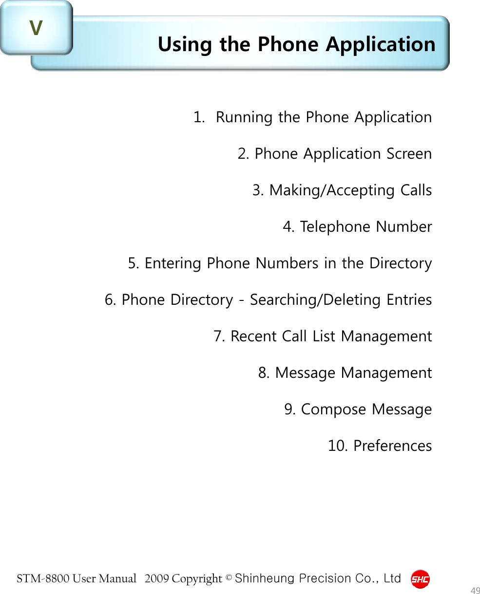 STM-8800 User Manual   2009 Copyright © Shinheung Precision Co., Ltd  Using the Phone Application V 49 1.  Running the Phone Application  2. Phone Application Screen  3. Making/Accepting Calls  4. Telephone Number  5. Entering Phone Numbers in the Directory  6. Phone Directory - Searching/Deleting Entries  7. Recent Call List Management  8. Message Management  9. Compose Message  10. Preferences 