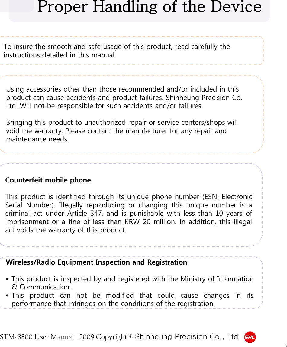 STM-8800 User Manual   2009 Copyright © Shinheung Precision Co., Ltd  To insure the smooth and safe usage of this product, read carefully the instructions detailed in this manual. Proper Handling of the Device Using accessories other than those recommended and/or included in this product can cause accidents and product failures. Shinheung Precision Co. Ltd. Will not be responsible for such accidents and/or failures.  Bringing this product to unauthorized repair or service centers/shops will void the warranty. Please contact the manufacturer for any repair and maintenance needs. Counterfeit mobile phone  This product is identified through its unique phone number (ESN: Electronic Serial Number).  Illegally reproducing or changing this unique number is  a criminal act under Article 347,  and is punishable with less than 10 years of imprisonment or a fine of less than KRW 20 million. In addition, this illegal act voids the warranty of this product. Wireless/Radio Equipment Inspection and Registration  •This product is inspected by and registered with the Ministry of Information &amp; Communication. •This product can not be modified that could cause changes in its performance that infringes on the conditions of the registration. 5 