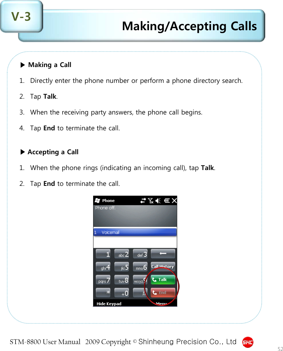 STM-8800 User Manual   2009 Copyright © Shinheung Precision Co., Ltd  Making/Accepting Calls V-3 52 ▶ Making a Call  1. Directly enter the phone number or perform a phone directory search.  2. Tap Talk.  3. When the receiving party answers, the phone call begins.  4. Tap End to terminate the call.    ▶ Accepting a Call  1. When the phone rings (indicating an incoming call), tap Talk.  2. Tap End to terminate the call. 