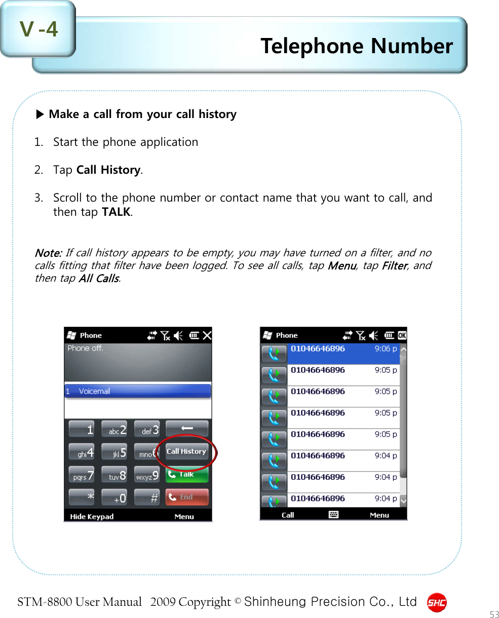 STM-8800 User Manual   2009 Copyright © Shinheung Precision Co., Ltd  Telephone Number Ⅴ-4 53 ▶ Make a call from your call history  1. Start the phone application  2. Tap Call History.  3. Scroll to the phone number or contact name that you want to call, and then tap TALK.   Note: If call history appears to be empty, you may have turned on a filter, and no calls fitting that filter have been logged. To see all calls, tap Menu, tap Filter, and then tap All Calls.   