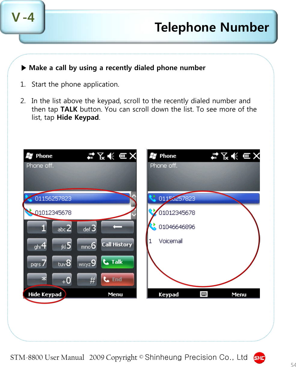 STM-8800 User Manual   2009 Copyright © Shinheung Precision Co., Ltd  Telephone Number Ⅴ-4 54 ▶ Make a call by using a recently dialed phone number  1. Start the phone application.  2. In the list above the keypad, scroll to the recently dialed number and then tap TALK button. You can scroll down the list. To see more of the list, tap Hide Keypad. 