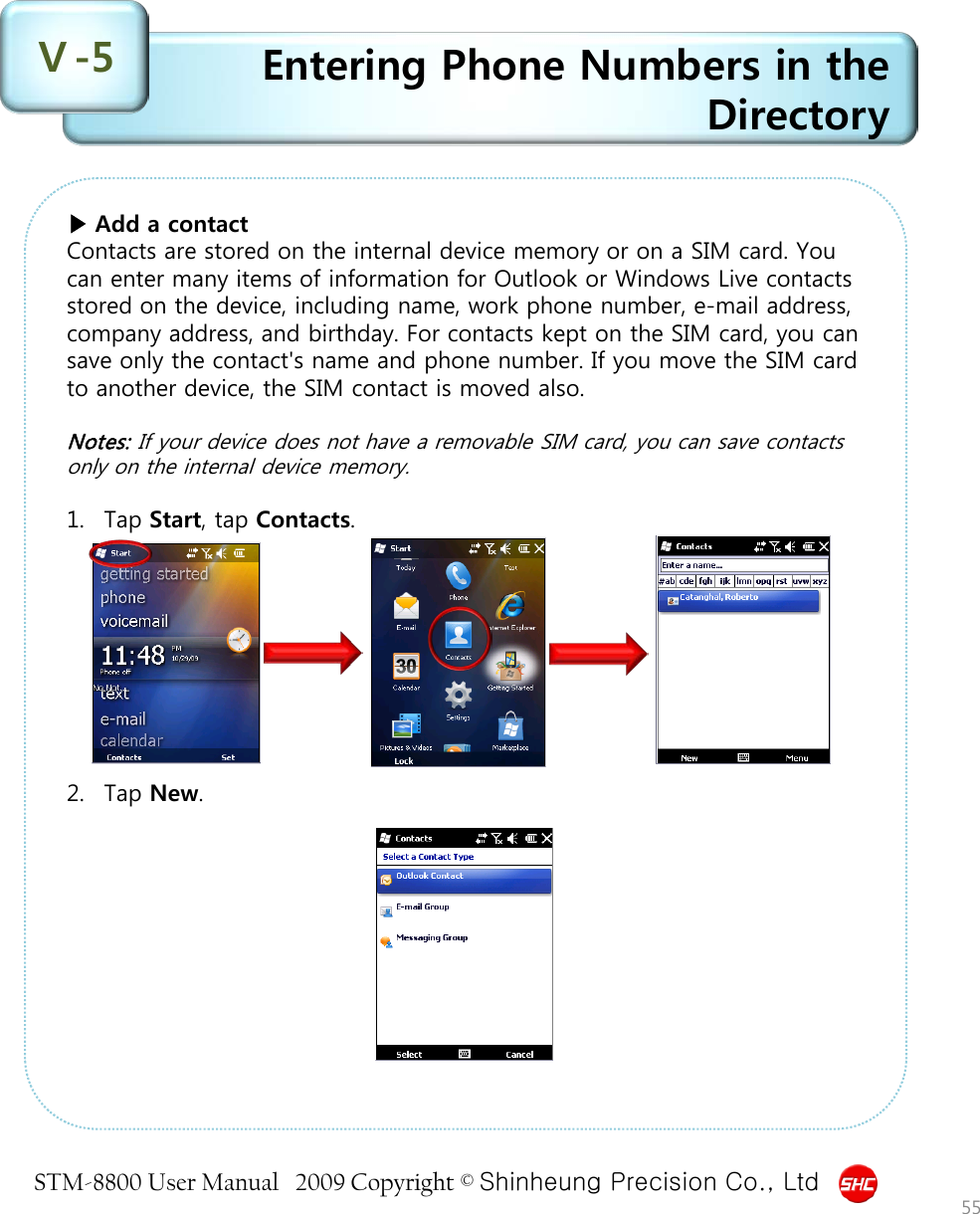 STM-8800 User Manual   2009 Copyright © Shinheung Precision Co., Ltd  Entering Phone Numbers in the Directory Ⅴ-5 55 ▶ Add a contact Contacts are stored on the internal device memory or on a SIM card. You can enter many items of information for Outlook or Windows Live contacts stored on the device, including name, work phone number, e-mail address, company address, and birthday. For contacts kept on the SIM card, you can save only the contact&apos;s name and phone number. If you move the SIM card to another device, the SIM contact is moved also.  Notes: If your device does not have a removable SIM card, you can save contacts only on the internal device memory.  1. Tap Start, tap Contacts.          2. Tap New. 