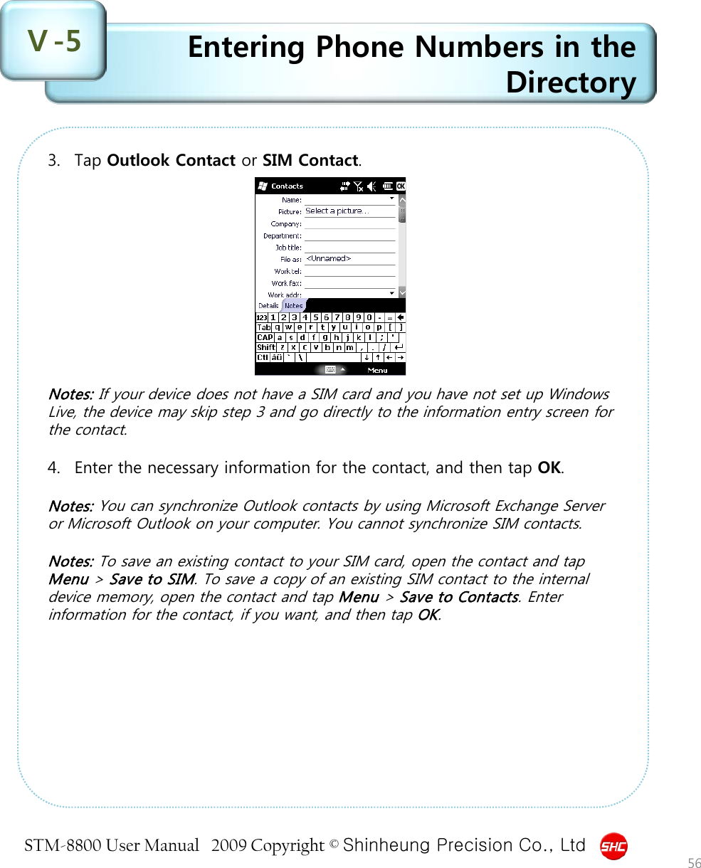 STM-8800 User Manual   2009 Copyright © Shinheung Precision Co., Ltd  Entering Phone Numbers in the Directory Ⅴ-5 56 3. Tap Outlook Contact or SIM Contact.            Notes: If your device does not have a SIM card and you have not set up Windows Live, the device may skip step 3 and go directly to the information entry screen for the contact.  4. Enter the necessary information for the contact, and then tap OK.  Notes: You can synchronize Outlook contacts by using Microsoft Exchange Server or Microsoft Outlook on your computer. You cannot synchronize SIM contacts.  Notes: To save an existing contact to your SIM card, open the contact and tap Menu &gt; Save to SIM. To save a copy of an existing SIM contact to the internal device memory, open the contact and tap Menu &gt; Save to Contacts. Enter information for the contact, if you want, and then tap OK. 