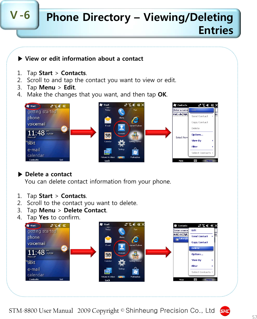 STM-8800 User Manual   2009 Copyright © Shinheung Precision Co., Ltd  Phone Directory – Viewing/Deleting Entries Ⅴ-6 57 ▶ View or edit information about a contact  1. Tap Start &gt; Contacts. 2. Scroll to and tap the contact you want to view or edit. 3. Tap Menu &gt; Edit. 4. Make the changes that you want, and then tap OK.            ▶ Delete a contact You can delete contact information from your phone.  1. Tap Start &gt; Contacts. 2. Scroll to the contact you want to delete. 3. Tap Menu &gt; Delete Contact. 4. Tap Yes to confirm. 