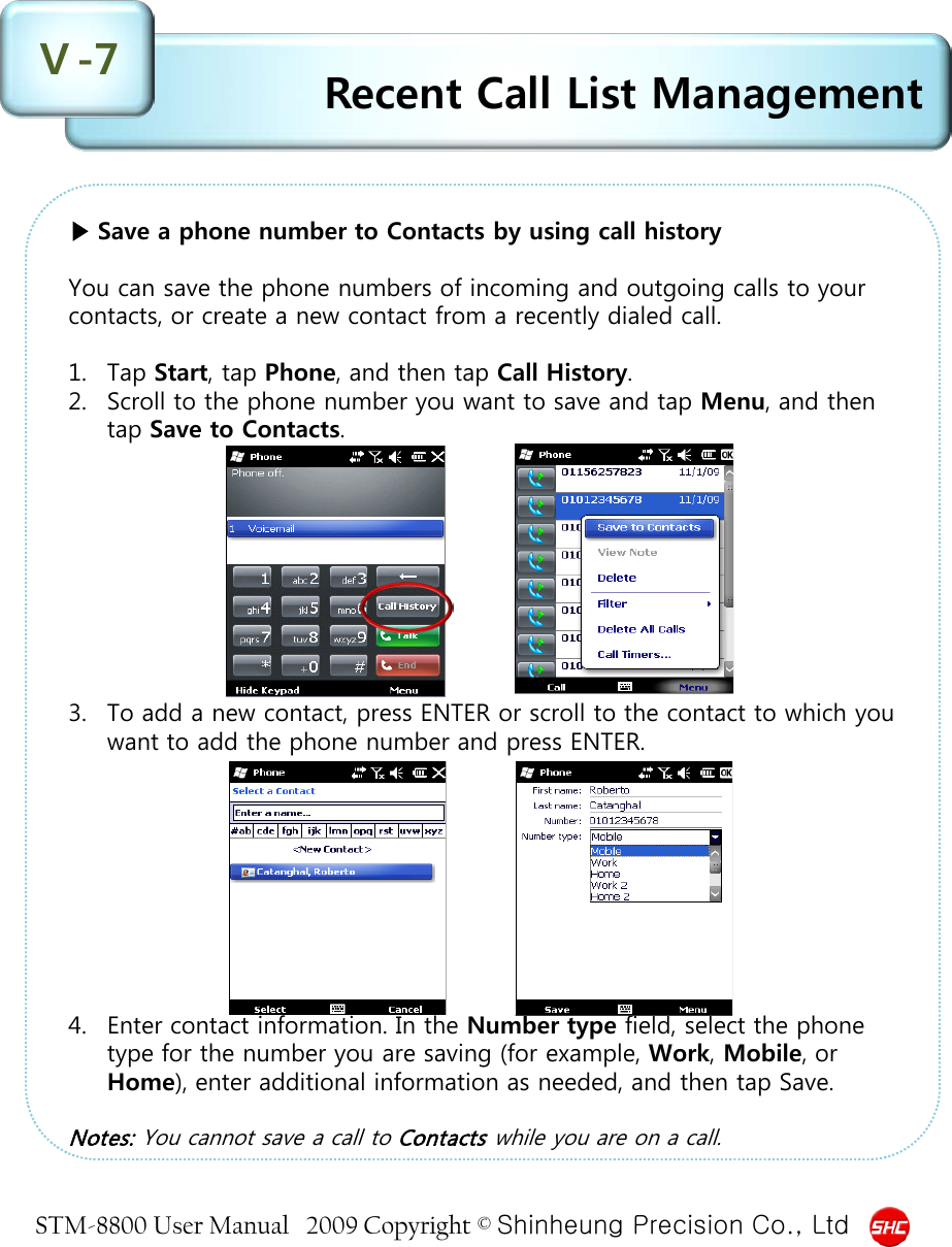 STM-8800 User Manual   2009 Copyright © Shinheung Precision Co., Ltd  ▶ Save a phone number to Contacts by using call history  You can save the phone numbers of incoming and outgoing calls to your contacts, or create a new contact from a recently dialed call.   1. Tap Start, tap Phone, and then tap Call History. 2. Scroll to the phone number you want to save and tap Menu, and then tap Save to Contacts.          3. To add a new contact, press ENTER or scroll to the contact to which you want to add the phone number and press ENTER.          4. Enter contact information. In the Number type field, select the phone type for the number you are saving (for example, Work, Mobile, or Home), enter additional information as needed, and then tap Save.  Notes: You cannot save a call to Contacts while you are on a call.  Recent Call List Management Ⅴ-7 