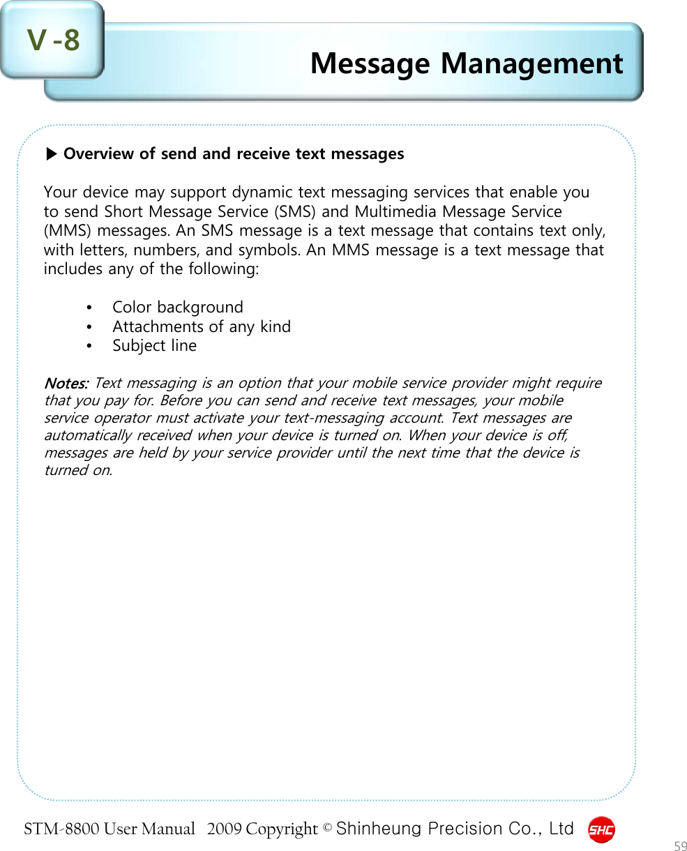 STM-8800 User Manual   2009 Copyright © Shinheung Precision Co., Ltd  Message Management Ⅴ-8 59 ▶ Overview of send and receive text messages  Your device may support dynamic text messaging services that enable you to send Short Message Service (SMS) and Multimedia Message Service (MMS) messages. An SMS message is a text message that contains text only, with letters, numbers, and symbols. An MMS message is a text message that includes any of the following:  •Color background  •Attachments of any kind  •Subject line  Notes: Text messaging is an option that your mobile service provider might require that you pay for. Before you can send and receive text messages, your mobile service operator must activate your text-messaging account. Text messages are automatically received when your device is turned on. When your device is off, messages are held by your service provider until the next time that the device is turned on. 