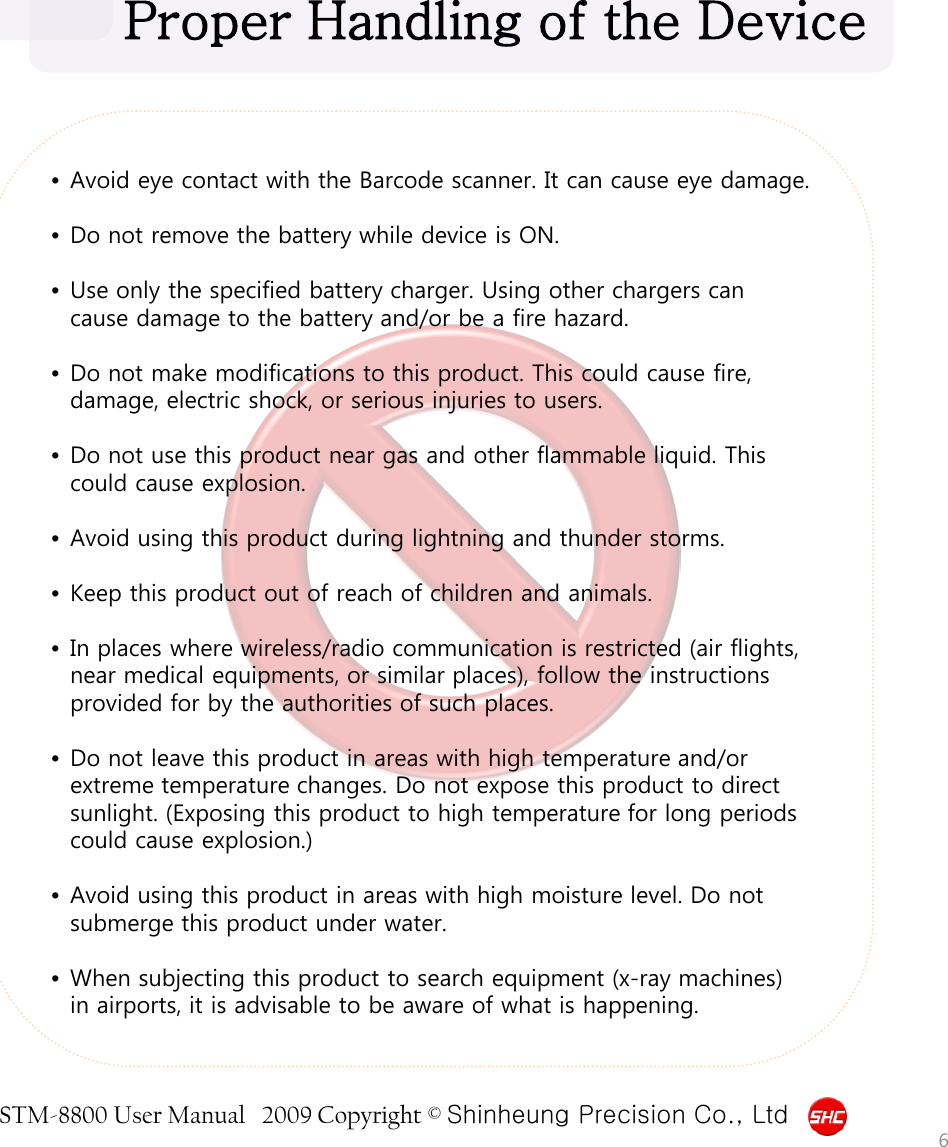 STM-8800 User Manual   2009 Copyright © Shinheung Precision Co., Ltd   •Avoid eye contact with the Barcode scanner. It can cause eye damage.  •Do not remove the battery while device is ON.  •Use only the specified battery charger. Using other chargers can cause damage to the battery and/or be a fire hazard.  •Do not make modifications to this product. This could cause fire, damage, electric shock, or serious injuries to users.  •Do not use this product near gas and other flammable liquid. This could cause explosion.  •Avoid using this product during lightning and thunder storms.  •Keep this product out of reach of children and animals.  •In places where wireless/radio communication is restricted (air flights, near medical equipments, or similar places), follow the instructions provided for by the authorities of such places.  •Do not leave this product in areas with high temperature and/or extreme temperature changes. Do not expose this product to direct sunlight. (Exposing this product to high temperature for long periods could cause explosion.)  •Avoid using this product in areas with high moisture level. Do not submerge this product under water.  •When subjecting this product to search equipment (x-ray machines) in airports, it is advisable to be aware of what is happening.  Proper Handling of the Device 6 