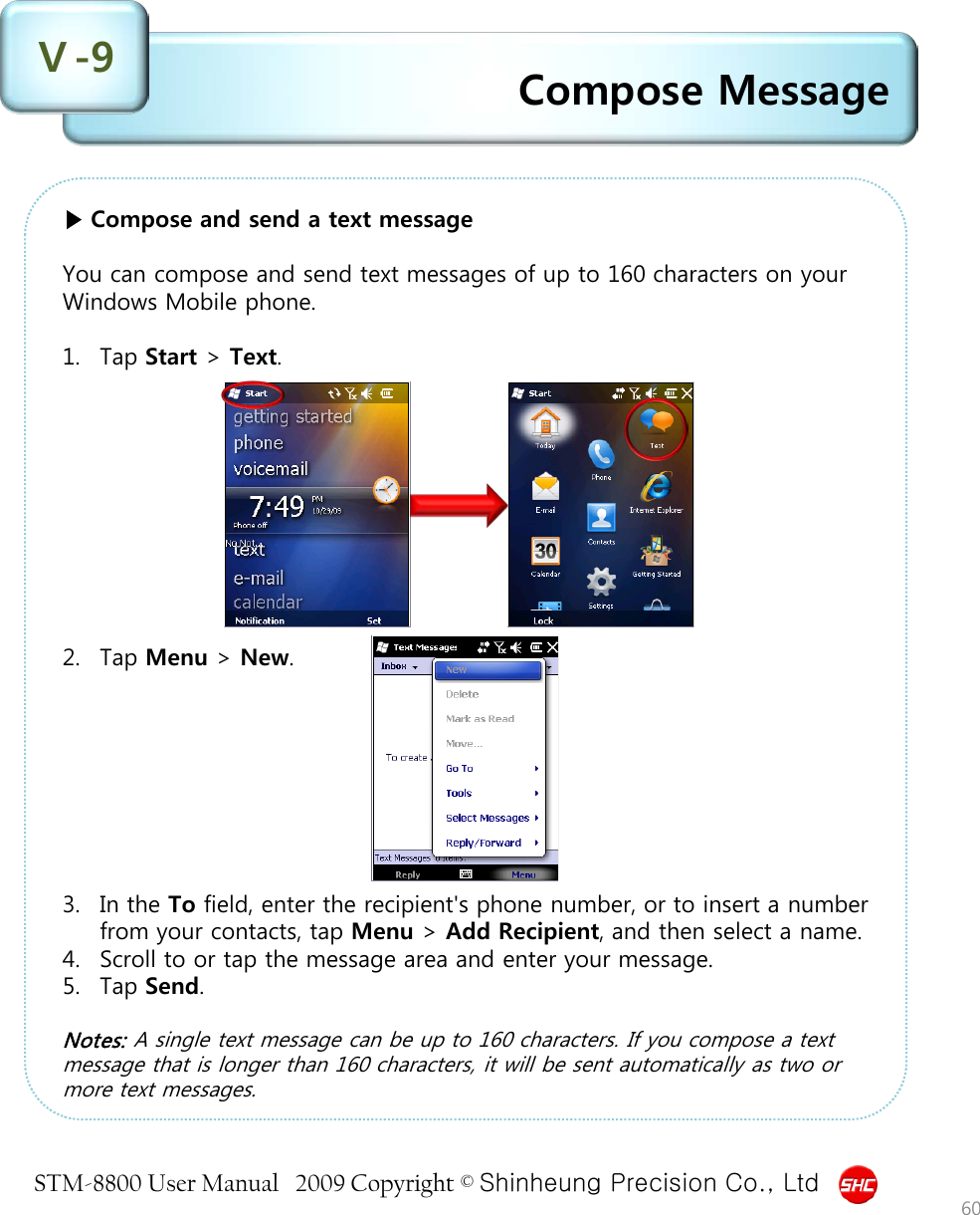 STM-8800 User Manual   2009 Copyright © Shinheung Precision Co., Ltd  Compose Message Ⅴ-9 60 ▶ Compose and send a text message  You can compose and send text messages of up to 160 characters on your Windows Mobile phone.  1. Tap Start &gt; Text.           2. Tap Menu &gt; New.         3. In the To field, enter the recipient&apos;s phone number, or to insert a number from your contacts, tap Menu &gt; Add Recipient, and then select a name. 4. Scroll to or tap the message area and enter your message. 5. Tap Send.  Notes: A single text message can be up to 160 characters. If you compose a text message that is longer than 160 characters, it will be sent automatically as two or more text messages. 