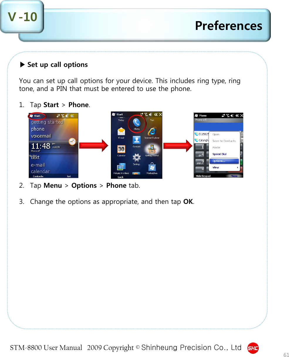 STM-8800 User Manual   2009 Copyright © Shinheung Precision Co., Ltd  Preferences 61 ▶ Set up call options  You can set up call options for your device. This includes ring type, ring tone, and a PIN that must be entered to use the phone.  1. Tap Start &gt; Phone.          2. Tap Menu &gt; Options &gt; Phone tab.  3. Change the options as appropriate, and then tap OK.     Ⅴ-10 