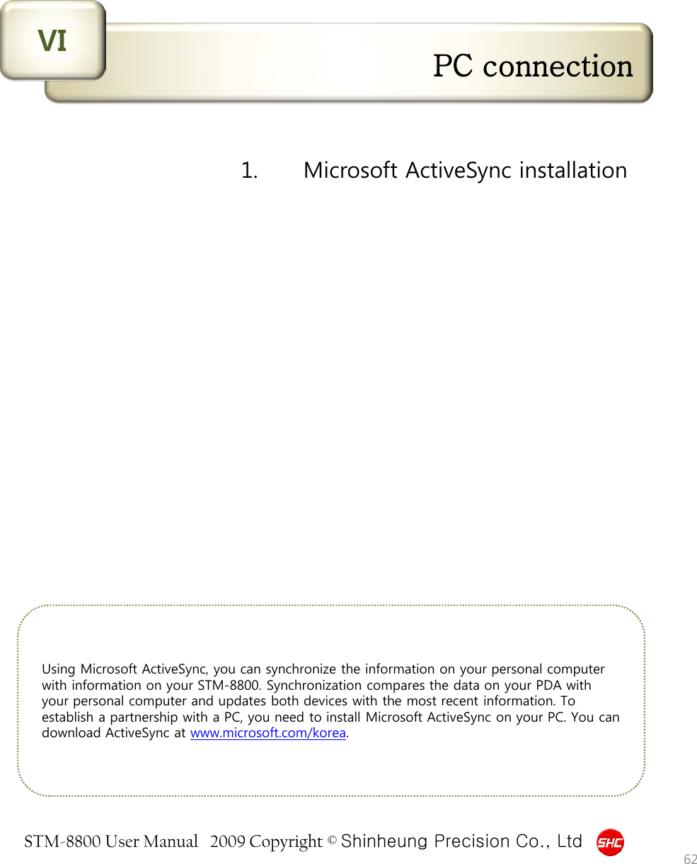 STM-8800 User Manual   2009 Copyright © Shinheung Precision Co., Ltd  PC connection VI Using Microsoft ActiveSync, you can synchronize the information on your personal computer with information on your STM-8800. Synchronization compares the data on your PDA with your personal computer and updates both devices with the most recent information. To establish a partnership with a PC, you need to install Microsoft ActiveSync on your PC. You can download ActiveSync at www.microsoft.com/korea. 62 1.   Microsoft ActiveSync installation 