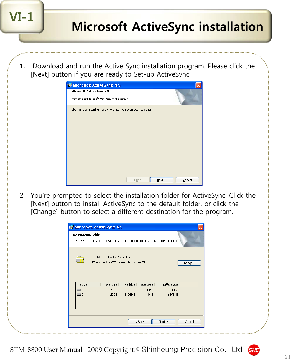 STM-8800 User Manual   2009 Copyright © Shinheung Precision Co., Ltd  Microsoft ActiveSync installation VI-1 1.  Download and run the Active Sync installation program. Please click the [Next] button if you are ready to Set-up ActiveSync.                2. You’re prompted to select the installation folder for ActiveSync. Click the [Next] button to install ActiveSync to the default folder, or click the [Change] button to select a different destination for the program. 63 