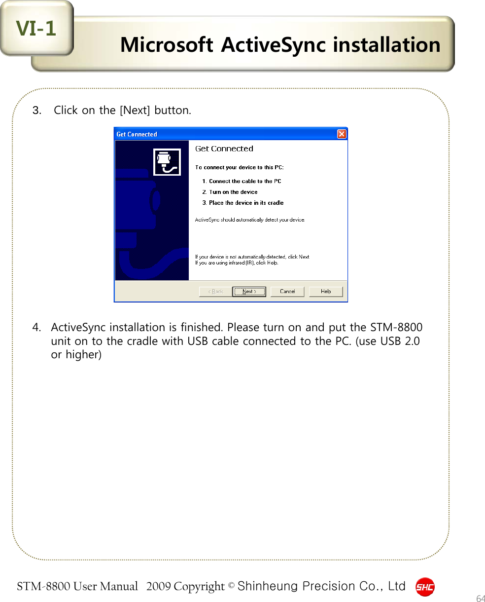 STM-8800 User Manual   2009 Copyright © Shinheung Precision Co., Ltd  Microsoft ActiveSync installation VI-1 3.  Click on the [Next] button.                4. ActiveSync installation is finished. Please turn on and put the STM-8800 unit on to the cradle with USB cable connected to the PC. (use USB 2.0 or higher) 64 