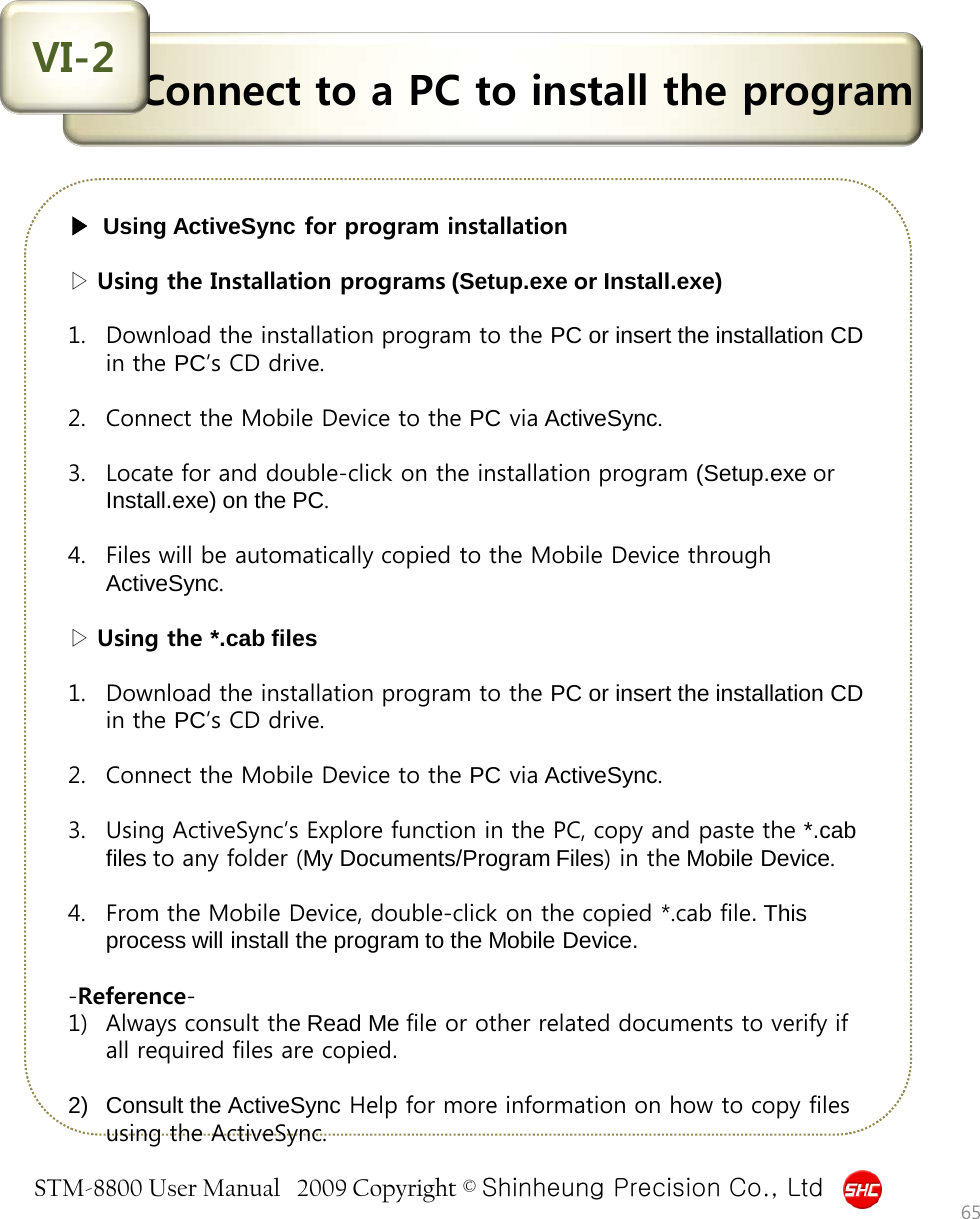 STM-8800 User Manual   2009 Copyright © Shinheung Precision Co., Ltd  Connect to a PC to install the program VI-2 ▶  Using ActiveSync for program installation   ▷ Using the Installation programs (Setup.exe or Install.exe)  1. Download the installation program to the PC or insert the installation CD in the PC’s CD drive.  2. Connect the Mobile Device to the PC via ActiveSync.  3. Locate for and double-click on the installation program (Setup.exe or Install.exe) on the PC.  4. Files will be automatically copied to the Mobile Device through ActiveSync.   ▷ Using the *.cab files  1. Download the installation program to the PC or insert the installation CD in the PC’s CD drive.  2. Connect the Mobile Device to the PC via ActiveSync.  3. Using ActiveSync’s Explore function in the PC, copy and paste the *.cab files to any folder (My Documents/Program Files) in the Mobile Device.  4. From the Mobile Device, double-click on the copied *.cab file. This process will install the program to the Mobile Device.  -Reference- 1) Always consult the Read Me file or other related documents to verify if all required files are copied.   2) Consult the ActiveSync Help for more information on how to copy files using the ActiveSync. 65 