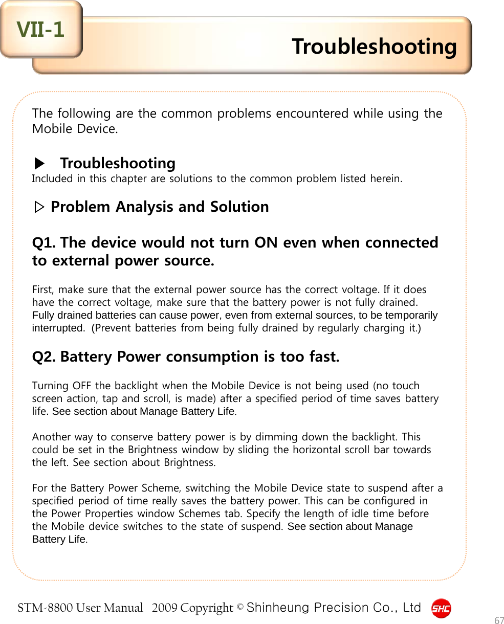 STM-8800 User Manual   2009 Copyright © Shinheung Precision Co., Ltd  The following are the common problems encountered while using the Mobile Device.  ▶   Troubleshooting Included in this chapter are solutions to the common problem listed herein.    ▷ Problem Analysis and Solution  Q1. The device would not turn ON even when connected to external power source.  First, make sure that the external power source has the correct voltage. If it does have the correct voltage, make sure that the battery power is not fully drained.  Fully drained batteries can cause power, even from external sources, to be temporarily interrupted.  (Prevent batteries from being fully drained by regularly charging it.)    Q2. Battery Power consumption is too fast.  Turning OFF the backlight when the Mobile Device is not being used (no touch screen action, tap and scroll, is made) after a specified period of time saves battery life. See section about Manage Battery Life.   Another way to conserve battery power is by dimming down the backlight. This could be set in the Brightness window by sliding the horizontal scroll bar towards the left. See section about Brightness.  For the Battery Power Scheme, switching the Mobile Device state to suspend after a specified period of time really saves the battery power. This can be configured in the Power Properties window Schemes tab. Specify the length of idle time before the Mobile device switches to the state of suspend. See section about Manage Battery Life. Troubleshooting VII-1 67 