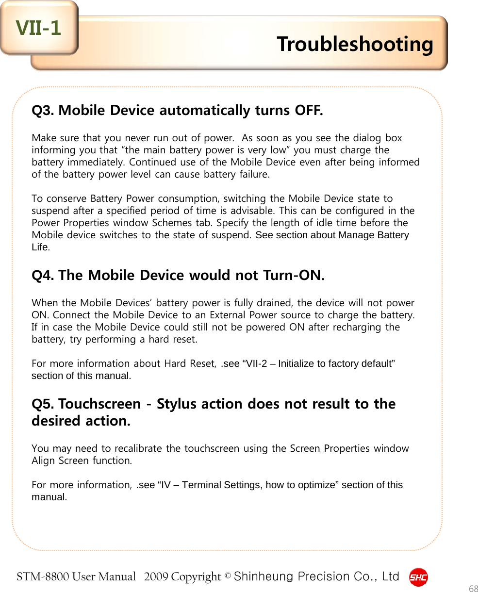 STM-8800 User Manual   2009 Copyright © Shinheung Precision Co., Ltd  Q3. Mobile Device automatically turns OFF.  Make sure that you never run out of power.  As soon as you see the dialog box informing you that “the main battery power is very low” you must charge the battery immediately. Continued use of the Mobile Device even after being informed of the battery power level can cause battery failure.   To conserve Battery Power consumption, switching the Mobile Device state to suspend after a specified period of time is advisable. This can be configured in the Power Properties window Schemes tab. Specify the length of idle time before the Mobile device switches to the state of suspend. See section about Manage Battery Life.   Q4. The Mobile Device would not Turn-ON.  When the Mobile Devices’ battery power is fully drained, the device will not power ON. Connect the Mobile Device to an External Power source to charge the battery. If in case the Mobile Device could still not be powered ON after recharging the battery, try performing a hard reset.   For more information about Hard Reset, .see “VII-2 – Initialize to factory default” section of this manual.  Q5. Touchscreen - Stylus action does not result to the desired action.   You may need to recalibrate the touchscreen using the Screen Properties window Align Screen function.  For more information, .see “IV – Terminal Settings, how to optimize” section of this manual.   Troubleshooting VII-1 68 