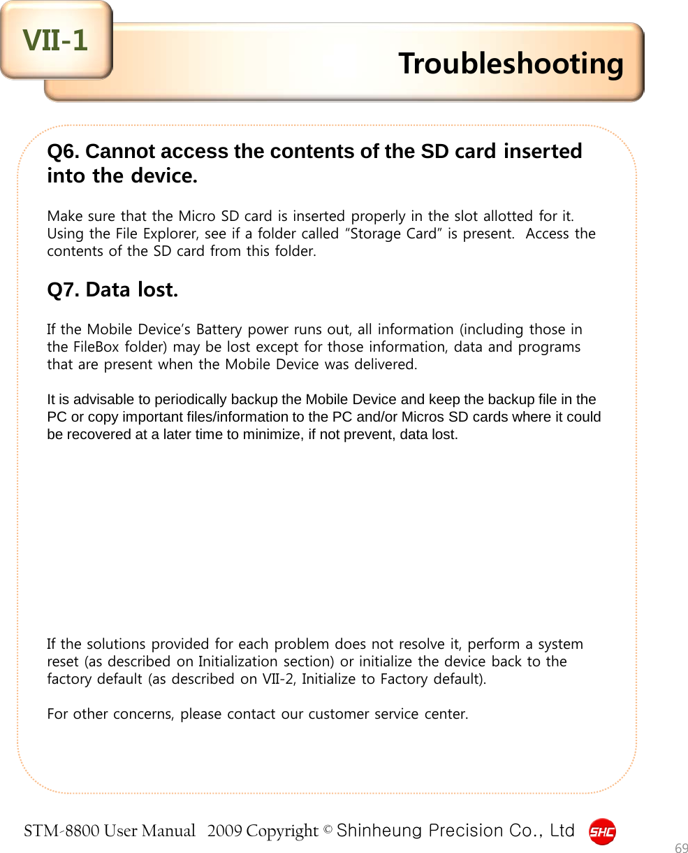 STM-8800 User Manual   2009 Copyright © Shinheung Precision Co., Ltd     Q6. Cannot access the contents of the SD card inserted into the device.  Make sure that the Micro SD card is inserted properly in the slot allotted for it. Using the File Explorer, see if a folder called “Storage Card” is present.  Access the contents of the SD card from this folder.   Q7. Data lost.  If the Mobile Device’s Battery power runs out, all information (including those in the FileBox folder) may be lost except for those information, data and programs that are present when the Mobile Device was delivered.  It is advisable to periodically backup the Mobile Device and keep the backup file in the PC or copy important files/information to the PC and/or Micros SD cards where it could be recovered at a later time to minimize, if not prevent, data lost.           If the solutions provided for each problem does not resolve it, perform a system reset (as described on Initialization section) or initialize the device back to the factory default (as described on VII-2, Initialize to Factory default).  For other concerns, please contact our customer service center.     Troubleshooting VII-1 69 