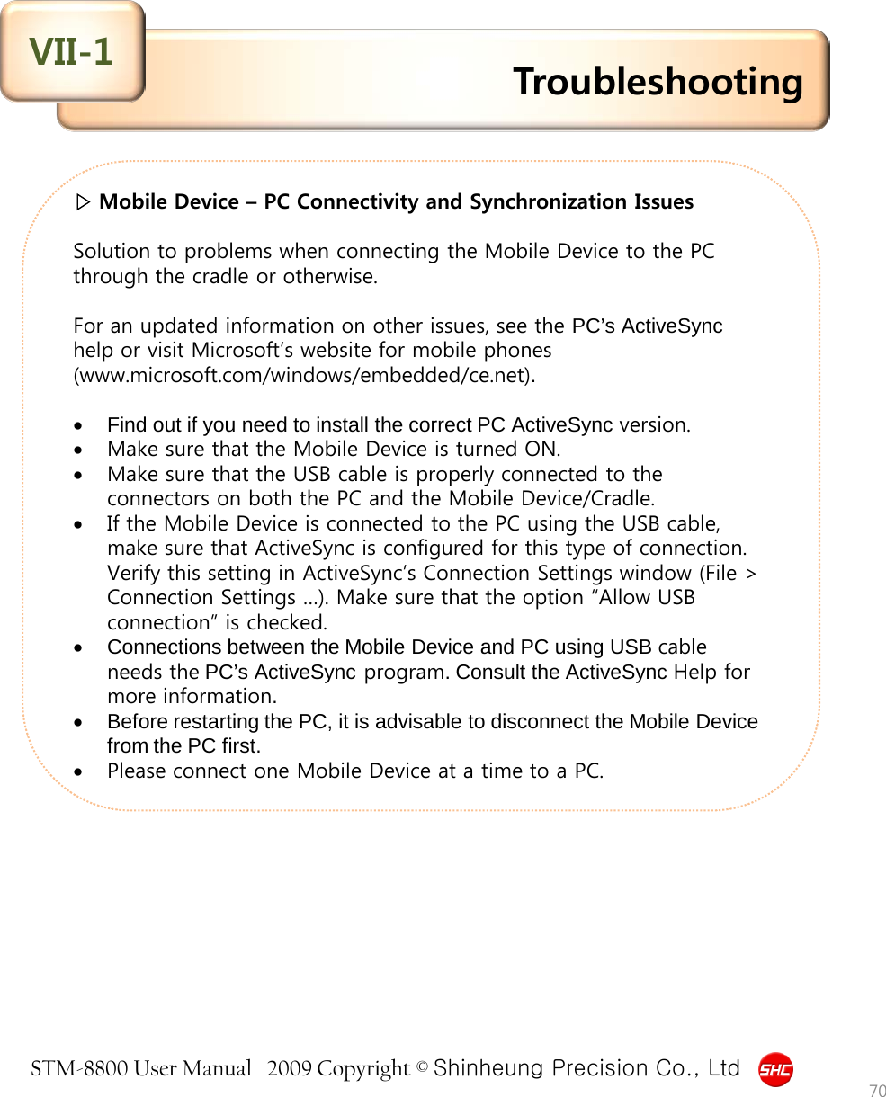 STM-8800 User Manual   2009 Copyright © Shinheung Precision Co., Ltd  ▷ Mobile Device – PC Connectivity and Synchronization Issues   Solution to problems when connecting the Mobile Device to the PC through the cradle or otherwise.  For an updated information on other issues, see the PC’s ActiveSync help or visit Microsoft’s website for mobile phones (www.microsoft.com/windows/embedded/ce.net).  •Find out if you need to install the correct PC ActiveSync version. •Make sure that the Mobile Device is turned ON. •Make sure that the USB cable is properly connected to the connectors on both the PC and the Mobile Device/Cradle. •If the Mobile Device is connected to the PC using the USB cable, make sure that ActiveSync is configured for this type of connection. Verify this setting in ActiveSync’s Connection Settings window (File &gt; Connection Settings …). Make sure that the option “Allow USB connection” is checked. •Connections between the Mobile Device and PC using USB cable needs the PC’s ActiveSync program. Consult the ActiveSync Help for more information. •Before restarting the PC, it is advisable to disconnect the Mobile Device from the PC first. •Please connect one Mobile Device at a time to a PC. Troubleshooting VII-1 70 