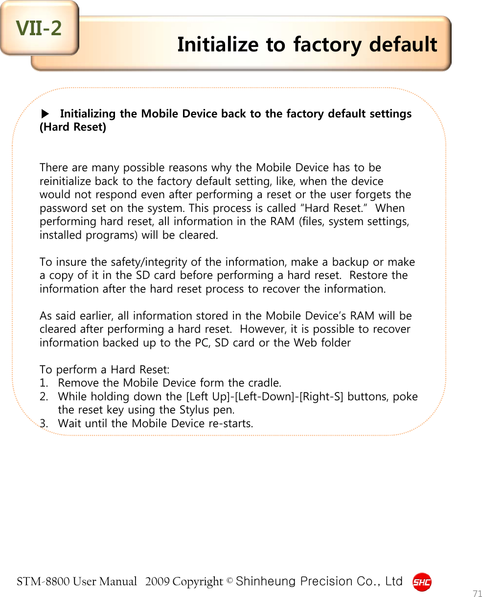 STM-8800 User Manual   2009 Copyright © Shinheung Precision Co., Ltd    ▶   Initializing the Mobile Device back to the factory default settings (Hard Reset)    There are many possible reasons why the Mobile Device has to be reinitialize back to the factory default setting, like, when the device would not respond even after performing a reset or the user forgets the password set on the system. This process is called “Hard Reset.”  When performing hard reset, all information in the RAM (files, system settings, installed programs) will be cleared.  To insure the safety/integrity of the information, make a backup or make a copy of it in the SD card before performing a hard reset.  Restore the information after the hard reset process to recover the information.  As said earlier, all information stored in the Mobile Device’s RAM will be cleared after performing a hard reset.  However, it is possible to recover information backed up to the PC, SD card or the Web folder   To perform a Hard Reset: 1. Remove the Mobile Device form the cradle. 2. While holding down the [Left Up]-[Left-Down]-[Right-S] buttons, poke the reset key using the Stylus pen. 3. Wait until the Mobile Device re-starts. Initialize to factory default VII-2 71 