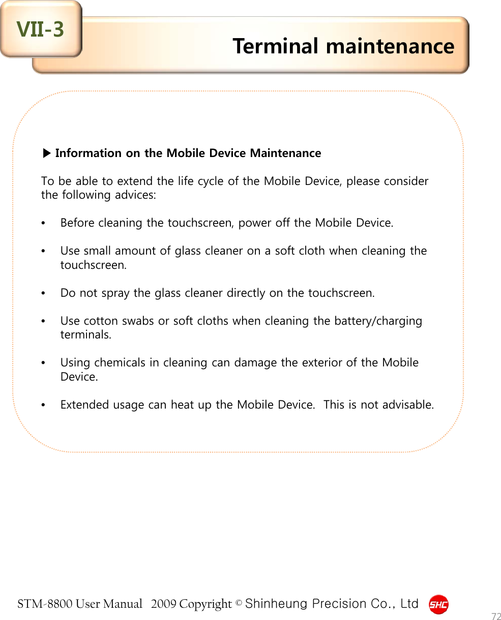 STM-8800 User Manual   2009 Copyright © Shinheung Precision Co., Ltd   ▶ Information on the Mobile Device Maintenance  To be able to extend the life cycle of the Mobile Device, please consider the following advices:  •Before cleaning the touchscreen, power off the Mobile Device.  •Use small amount of glass cleaner on a soft cloth when cleaning the touchscreen.  •Do not spray the glass cleaner directly on the touchscreen.  •Use cotton swabs or soft cloths when cleaning the battery/charging terminals.  •Using chemicals in cleaning can damage the exterior of the Mobile Device.  •Extended usage can heat up the Mobile Device.  This is not advisable. Terminal maintenance VII-3 72 