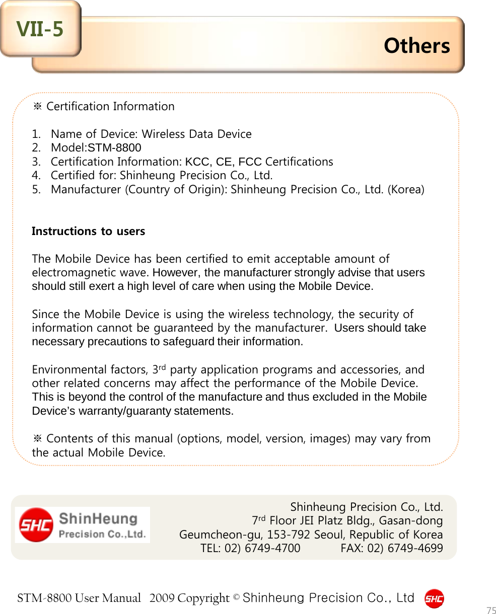 STM-8800 User Manual   2009 Copyright © Shinheung Precision Co., Ltd  ※ Certification Information  1. Name of Device: Wireless Data Device  2. Model:STM-8800 3. Certification Information: KCC, CE, FCC Certifications 4. Certified for: Shinheung Precision Co., Ltd. 5. Manufacturer (Country of Origin): Shinheung Precision Co., Ltd. (Korea)    Instructions to users  The Mobile Device has been certified to emit acceptable amount of electromagnetic wave. However, the manufacturer strongly advise that users should still exert a high level of care when using the Mobile Device.   Since the Mobile Device is using the wireless technology, the security of information cannot be guaranteed by the manufacturer.  Users should take necessary precautions to safeguard their information.   Environmental factors, 3rd party application programs and accessories, and other related concerns may affect the performance of the Mobile Device. This is beyond the control of the manufacture and thus excluded in the Mobile Device’s warranty/guaranty statements.  ※ Contents of this manual (options, model, version, images) may vary from the actual Mobile Device. Others VII-5 75 Shinheung Precision Co., Ltd. 7rd Floor JEI Platz Bldg., Gasan-dong Geumcheon-gu, 153-792 Seoul, Republic of Korea      TEL: 02) 6749-4700          FAX: 02) 6749-4699     