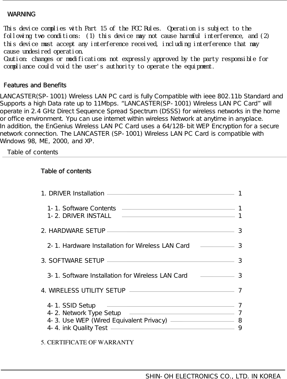 Table of contents1. DRIVER Installation1-1. Software Contents1-2. DRIVER INSTALL2. HARDWARE SETUP2-1. Hardware Installation for Wireless LAN Card3. SOFTWARE SETUP3-1. Software Installation for Wireless LAN Card4. WIRELESS UTILITY SETUP4-1. SSID Setup4-2. Network Type Setup4-3. Use WEP (Wired Equivalent Privacy)4-4. ink Quality Test5. CERTIFICATE OF WARRANTYTable of contentsSHIN-OH ELECTRONICS CO., LTD. IN KOREA111333377789LANCASTER(SP-1001) Wireless LAN PC card is fully Compatible with ieee 802.11b Standard and Supports a high Data rate up to 11Mbps. “LANCASTER(SP-1001) Wireless LAN PC Card”willoperate in 2.4 GHz Direct Sequence Spread Spectrum (DSSS) for wireless networks in the home or office environment. Ypu can use internet within wireless Network at anytime in anyplace.In addition, the EnGenius Wireless LAN PC Card uses a 64/128-bit WEP Encryption for a secure network connection. The LANCASTER (SP-1001) Wireless LAN PC Card is compatible with Windows 98, ME, 2000, and XP.Features and BenefitsThis󰚟device󰚟complies󰚟with󰚟Part󰚟15󰚟of󰚟the󰚟FCC󰚟Rules. Operation󰚟is󰚟subject󰚟to󰚟the󰚟following󰚟two󰚟conditions: (1)󰚟this󰚟device󰚟may󰚟not󰚟cause󰚟harmful󰚟interference,󰚟and󰚟(2)󰚟this󰚟device󰚟must󰚟accept󰚟any󰚟interference󰚟received,󰚟including󰚟interference󰚟that󰚟may󰚟cause󰚟undesired󰚟operation.Caution:󰚟changes󰚟or󰚟modifications󰚟not󰚟expressly󰚟approved󰚟by󰚟the󰚟party󰚟responsible󰚟for󰚟compliance󰚟could󰚟void󰚟the󰚟user&apos;s󰚟authority󰚟to󰚟operate󰚟the󰚟equipment.WARNING