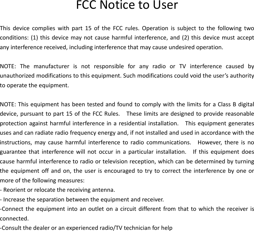 FCCNoticetoUserThisdevicecomplieswithpart15oftheFCCrules.Operationissubjecttothefollowingtwoconditions:(1)thisdevicemaynotcauseharmfulinterference,and(2)thisdevicemustacceptanyinterferencereceived,includinginterferencethatmaycauseundesiredoperation.NOTE:ThemanufacturerisnotresponsibleforanyradioorTVinterferencecausedbyunauthorizedmodificationstothisequipment.Suchmodificationscouldvoidtheuser’sauthoritytooperatetheequipment.NOTE:ThisequipmenthasbeentestedandfoundtocomplywiththelimitsforaClassBdigitaldevice,pursuanttopart15oftheFCCRules.Theselimitsaredesignedtoprovidereasonableprotectionagainstharmfulinterferenceinaresidentialinstallation.Thisequipmentgeneratesusesandcanradiateradiofrequencyenergyand,ifnotinstalledandusedinaccordancewiththeinstructions,maycauseharmfulinterferencetoradiocommunications.However,thereisnoguaranteethatinterferencewillnotoccurinaparticularinstallation.Ifthisequipmentdoescauseharmfulinterferencetoradioortelevisionreception,whichcanbedeterminedbyturningtheequipmentoffandon,theuserisencouragedtotrytocorrecttheinterferencebyoneormoreofthefollowingmeasures:‐Reorientorrelocatethereceivingantenna.‐Increasetheseparationbetweentheequipmentandreceiver.‐Connecttheequipmentintoanoutletonacircuitdifferentfromthattowhichthereceiverisconnected.‐Consultthedealeroranexperiencedradio/TVtechnicianforhelp