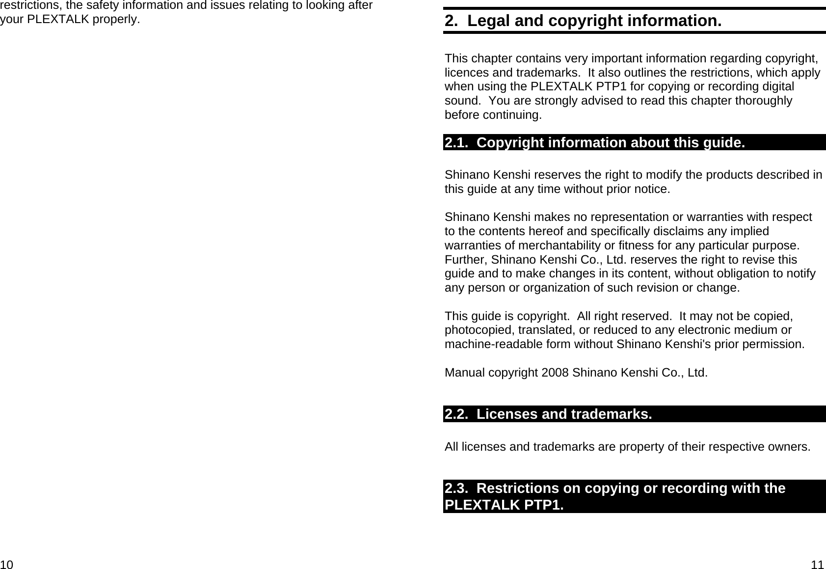 10 restrictions, the safety information and issues relating to looking after your PLEXTALK properly.  11 2.  Legal and copyright information.  This chapter contains very important information regarding copyright, licences and trademarks.  It also outlines the restrictions, which apply when using the PLEXTALK PTP1 for copying or recording digital sound.  You are strongly advised to read this chapter thoroughly before continuing. 2.1.  Copyright information about this guide.  Shinano Kenshi reserves the right to modify the products described in this guide at any time without prior notice.  Shinano Kenshi makes no representation or warranties with respect to the contents hereof and specifically disclaims any implied warranties of merchantability or fitness for any particular purpose.  Further, Shinano Kenshi Co., Ltd. reserves the right to revise this guide and to make changes in its content, without obligation to notify any person or organization of such revision or change.  This guide is copyright.  All right reserved.  It may not be copied, photocopied, translated, or reduced to any electronic medium or machine-readable form without Shinano Kenshi&apos;s prior permission.  Manual copyright 2008 Shinano Kenshi Co., Ltd.   2.2.  Licenses and trademarks.  All licenses and trademarks are property of their respective owners.  2.3.  Restrictions on copying or recording with the PLEXTALK PTP1.  