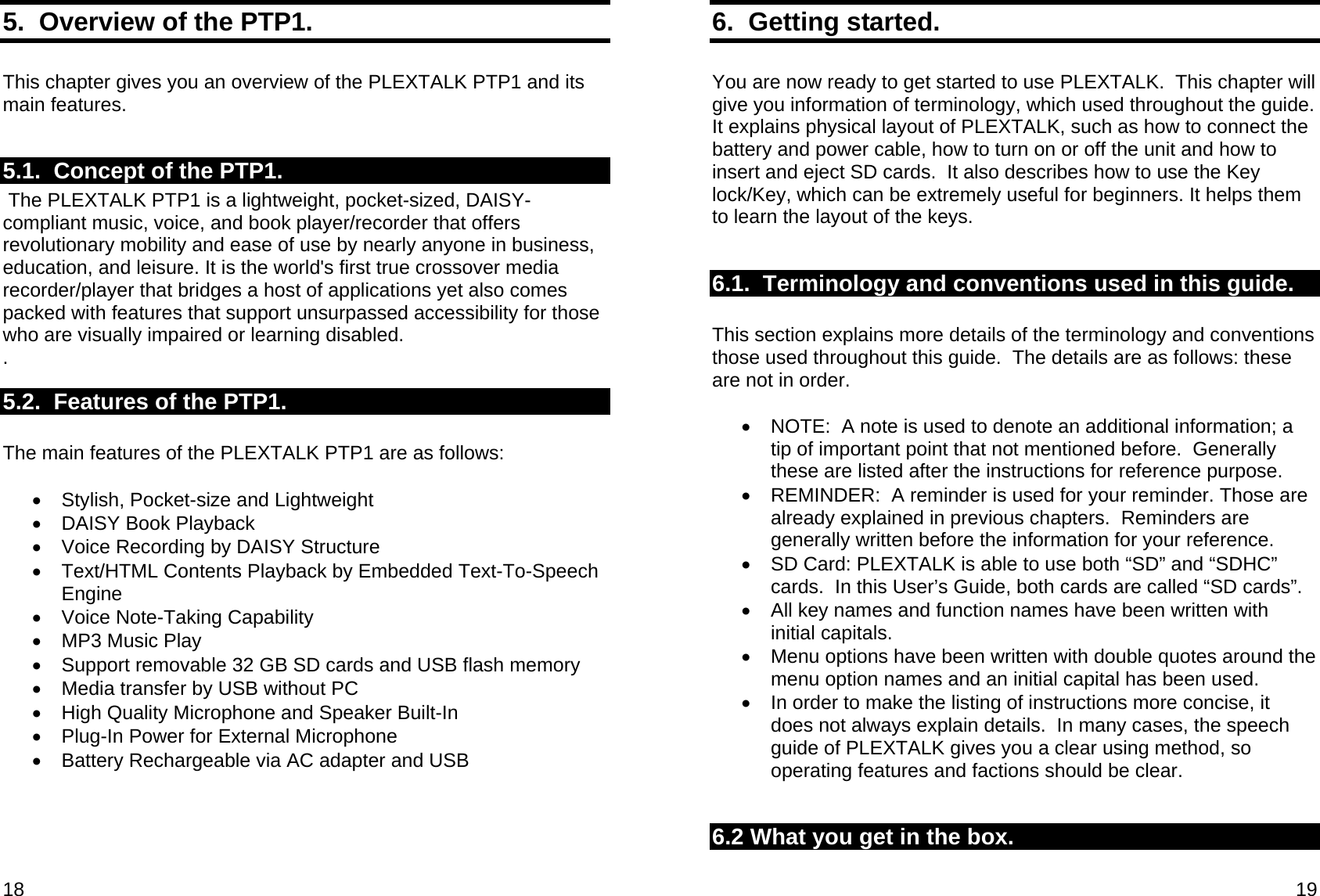 18 5.  Overview of the PTP1.  This chapter gives you an overview of the PLEXTALK PTP1 and its main features.  5.1.  Concept of the PTP1.  The PLEXTALK PTP1 is a lightweight, pocket-sized, DAISY-compliant music, voice, and book player/recorder that offers revolutionary mobility and ease of use by nearly anyone in business, education, and leisure. It is the world&apos;s first true crossover media recorder/player that bridges a host of applications yet also comes packed with features that support unsurpassed accessibility for those who are visually impaired or learning disabled. . 5.2.  Features of the PTP1.  The main features of the PLEXTALK PTP1 are as follows:  • Stylish, Pocket-size and Lightweight •  DAISY Book Playback •  Voice Recording by DAISY Structure •  Text/HTML Contents Playback by Embedded Text-To-Speech Engine •  Voice Note-Taking Capability •  MP3 Music Play •  Support removable 32 GB SD cards and USB flash memory •  Media transfer by USB without PC •  High Quality Microphone and Speaker Built-In •  Plug-In Power for External Microphone •  Battery Rechargeable via AC adapter and USB  19 6.  Getting started.  You are now ready to get started to use PLEXTALK.  This chapter will give you information of terminology, which used throughout the guide.  It explains physical layout of PLEXTALK, such as how to connect the battery and power cable, how to turn on or off the unit and how to insert and eject SD cards.  It also describes how to use the Key lock/Key, which can be extremely useful for beginners. It helps them to learn the layout of the keys.  6.1.  Terminology and conventions used in this guide.  This section explains more details of the terminology and conventions those used throughout this guide.  The details are as follows: these are not in order.  •  NOTE:  A note is used to denote an additional information; a tip of important point that not mentioned before.  Generally these are listed after the instructions for reference purpose. •  REMINDER:  A reminder is used for your reminder. Those are already explained in previous chapters.  Reminders are generally written before the information for your reference. •  SD Card: PLEXTALK is able to use both “SD” and “SDHC” cards.  In this User’s Guide, both cards are called “SD cards”. •  All key names and function names have been written with initial capitals. •  Menu options have been written with double quotes around the menu option names and an initial capital has been used. •  In order to make the listing of instructions more concise, it does not always explain details.  In many cases, the speech guide of PLEXTALK gives you a clear using method, so operating features and factions should be clear.  6.2 What you get in the box.  