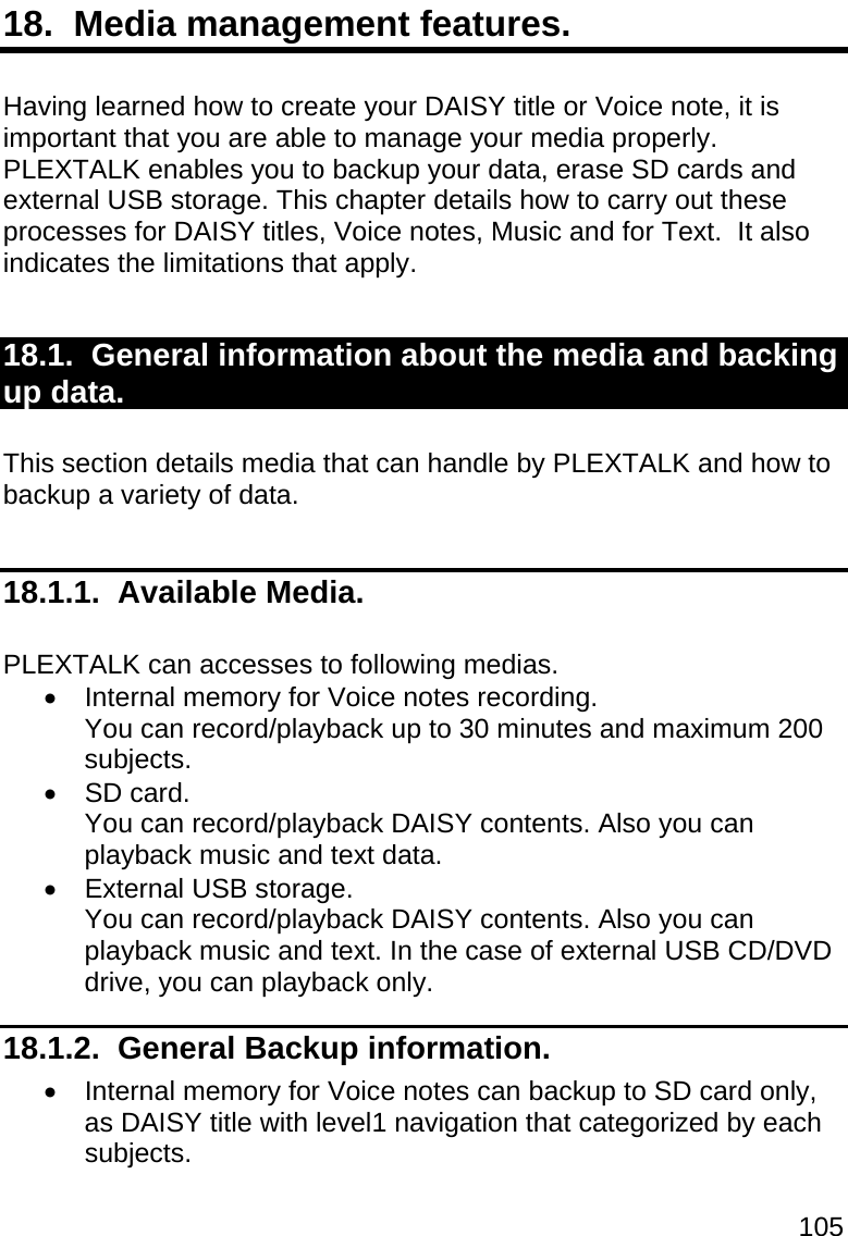 105 18.  Media management features.  Having learned how to create your DAISY title or Voice note, it is important that you are able to manage your media properly.  PLEXTALK enables you to backup your data, erase SD cards and external USB storage. This chapter details how to carry out these processes for DAISY titles, Voice notes, Music and for Text.  It also indicates the limitations that apply.  18.1.  General information about the media and backing up data.  This section details media that can handle by PLEXTALK and how to backup a variety of data.  18.1.1.  Available Media.  PLEXTALK can accesses to following medias.    Internal memory for Voice notes recording. You can record/playback up to 30 minutes and maximum 200 subjects.  SD card. You can record/playback DAISY contents. Also you can playback music and text data.   External USB storage. You can record/playback DAISY contents. Also you can playback music and text. In the case of external USB CD/DVD drive, you can playback only. 18.1.2.  General Backup information.   Internal memory for Voice notes can backup to SD card only, as DAISY title with level1 navigation that categorized by each subjects.  