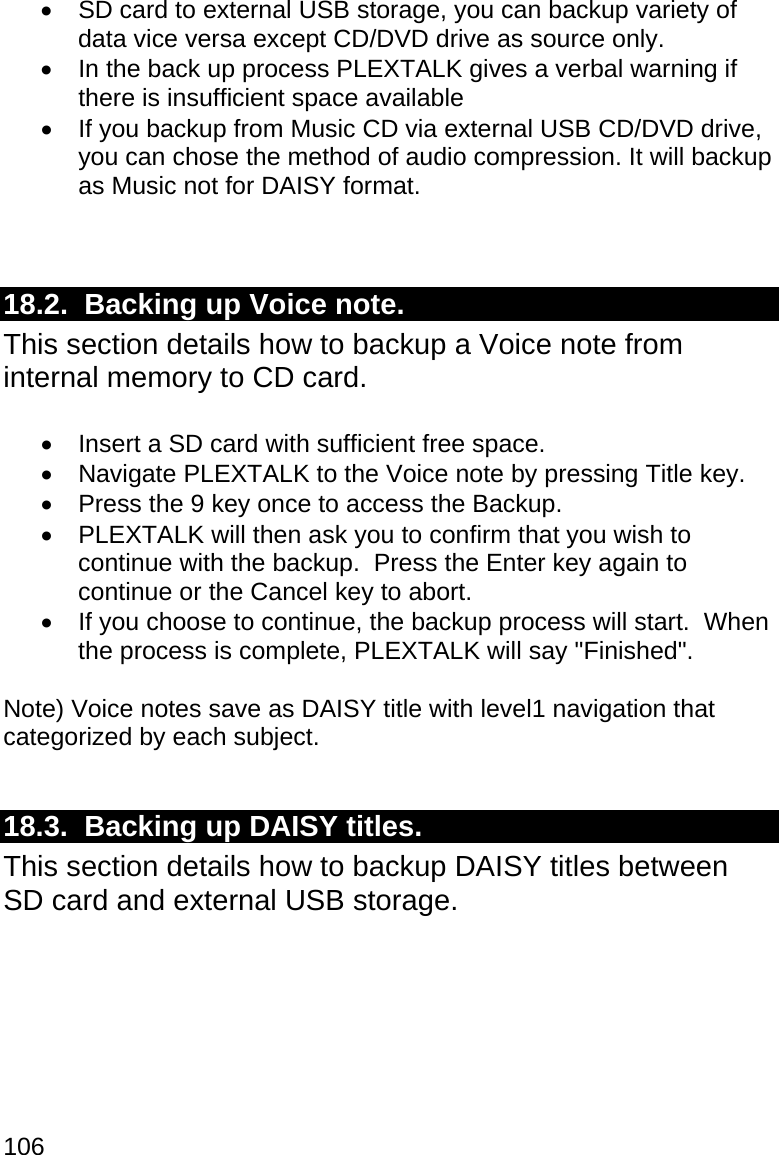 106   SD card to external USB storage, you can backup variety of data vice versa except CD/DVD drive as source only.   In the back up process PLEXTALK gives a verbal warning if there is insufficient space available   If you backup from Music CD via external USB CD/DVD drive, you can chose the method of audio compression. It will backup as Music not for DAISY format.   18.2.  Backing up Voice note. This section details how to backup a Voice note from internal memory to CD card.    Insert a SD card with sufficient free space.   Navigate PLEXTALK to the Voice note by pressing Title key.   Press the 9 key once to access the Backup.   PLEXTALK will then ask you to confirm that you wish to continue with the backup.  Press the Enter key again to continue or the Cancel key to abort.   If you choose to continue, the backup process will start.  When the process is complete, PLEXTALK will say &quot;Finished&quot;.  Note) Voice notes save as DAISY title with level1 navigation that categorized by each subject.  18.3.  Backing up DAISY titles. This section details how to backup DAISY titles between SD card and external USB storage.    