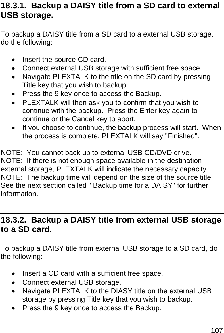 107 18.3.1.  Backup a DAISY title from a SD card to external USB storage.  To backup a DAISY title from a SD card to a external USB storage, do the following:    Insert the source CD card.   Connect external USB storage with sufficient free space.   Navigate PLEXTALK to the title on the SD card by pressing Title key that you wish to backup.   Press the 9 key once to access the Backup.   PLEXTALK will then ask you to confirm that you wish to continue with the backup.  Press the Enter key again to continue or the Cancel key to abort.   If you choose to continue, the backup process will start.  When the process is complete, PLEXTALK will say &quot;Finished&quot;.  NOTE:  You cannot back up to external USB CD/DVD drive. NOTE:  If there is not enough space available in the destination external storage, PLEXTALK will indicate the necessary capacity. NOTE:  The backup time will depend on the size of the source title.  See the next section called &quot; Backup time for a DAISY&quot; for further information.  18.3.2.  Backup a DAISY title from external USB storage to a SD card.  To backup a DAISY title from external USB storage to a SD card, do the following:    Insert a CD card with a sufficient free space.   Connect external USB storage.   Navigate PLEXTALK to the DIASY title on the external USB storage by pressing Title key that you wish to backup.   Press the 9 key once to access the Backup. 