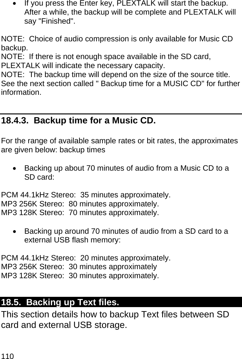 110   If you press the Enter key, PLEXTALK will start the backup.  After a while, the backup will be complete and PLEXTALK will say &quot;Finished&quot;.  NOTE:  Choice of audio compression is only available for Music CD backup. NOTE:  If there is not enough space available in the SD card, PLEXTALK will indicate the necessary capacity. NOTE:  The backup time will depend on the size of the source title.  See the next section called &quot; Backup time for a MUSIC CD&quot; for further information.  18.4.3.  Backup time for a Music CD.  For the range of available sample rates or bit rates, the approximates are given below: backup times     Backing up about 70 minutes of audio from a Music CD to a SD card:  PCM 44.1kHz Stereo:  35 minutes approximately. MP3 256K Stereo:  80 minutes approximately. MP3 128K Stereo:  70 minutes approximately.    Backing up around 70 minutes of audio from a SD card to a external USB flash memory:  PCM 44.1kHz Stereo:  20 minutes approximately. MP3 256K Stereo:  30 minutes approximately MP3 128K Stereo:  30 minutes approximately.  18.5.  Backing up Text files. This section details how to backup Text files between SD card and external USB storage.   