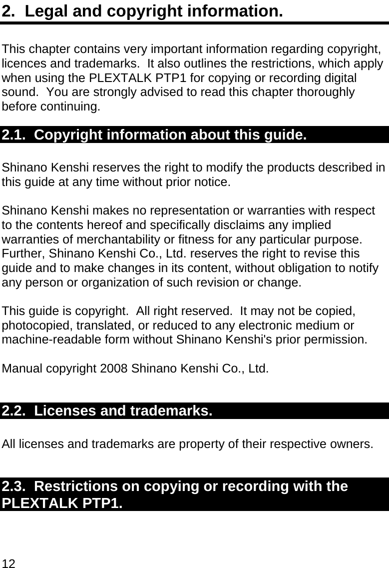 12 2.  Legal and copyright information.  This chapter contains very important information regarding copyright, licences and trademarks.  It also outlines the restrictions, which apply when using the PLEXTALK PTP1 for copying or recording digital sound.  You are strongly advised to read this chapter thoroughly before continuing. 2.1.  Copyright information about this guide.  Shinano Kenshi reserves the right to modify the products described in this guide at any time without prior notice.  Shinano Kenshi makes no representation or warranties with respect to the contents hereof and specifically disclaims any implied warranties of merchantability or fitness for any particular purpose.  Further, Shinano Kenshi Co., Ltd. reserves the right to revise this guide and to make changes in its content, without obligation to notify any person or organization of such revision or change.  This guide is copyright.  All right reserved.  It may not be copied, photocopied, translated, or reduced to any electronic medium or machine-readable form without Shinano Kenshi&apos;s prior permission.  Manual copyright 2008 Shinano Kenshi Co., Ltd.   2.2.  Licenses and trademarks.  All licenses and trademarks are property of their respective owners.  2.3.  Restrictions on copying or recording with the PLEXTALK PTP1.  