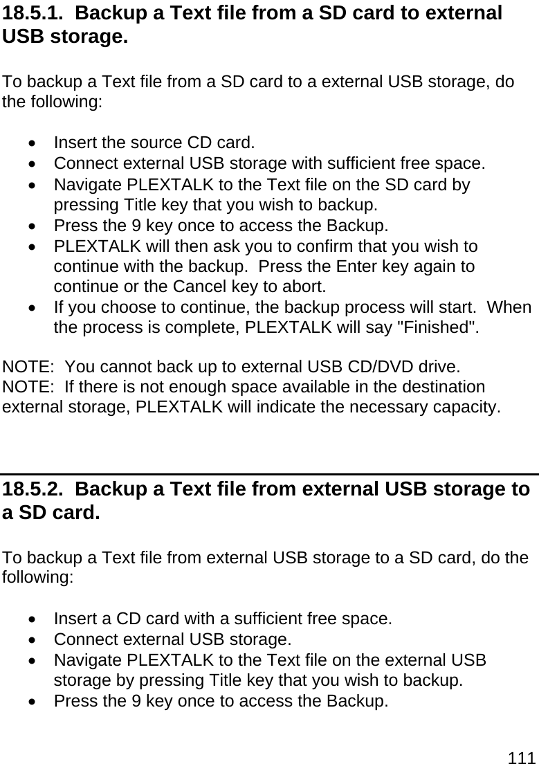 111  18.5.1.  Backup a Text file from a SD card to external USB storage.  To backup a Text file from a SD card to a external USB storage, do the following:    Insert the source CD card.   Connect external USB storage with sufficient free space.   Navigate PLEXTALK to the Text file on the SD card by pressing Title key that you wish to backup.   Press the 9 key once to access the Backup.   PLEXTALK will then ask you to confirm that you wish to continue with the backup.  Press the Enter key again to continue or the Cancel key to abort.   If you choose to continue, the backup process will start.  When the process is complete, PLEXTALK will say &quot;Finished&quot;.  NOTE:  You cannot back up to external USB CD/DVD drive. NOTE:  If there is not enough space available in the destination external storage, PLEXTALK will indicate the necessary capacity.   18.5.2.  Backup a Text file from external USB storage to a SD card.  To backup a Text file from external USB storage to a SD card, do the following:    Insert a CD card with a sufficient free space.   Connect external USB storage.   Navigate PLEXTALK to the Text file on the external USB storage by pressing Title key that you wish to backup.   Press the 9 key once to access the Backup. 