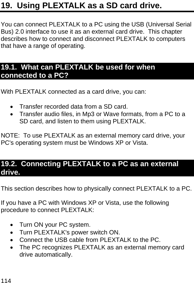 114 19.  Using PLEXTALK as a SD card drive.  You can connect PLEXTALK to a PC using the USB (Universal Serial Bus) 2.0 interface to use it as an external card drive.  This chapter describes how to connect and disconnect PLEXTALK to computers that have a range of operating.  19.1.  What can PLEXTALK be used for when connected to a PC?  With PLEXTALK connected as a card drive, you can:    Transfer recorded data from a SD card.     Transfer audio files, in Mp3 or Wave formats, from a PC to a SD card, and listen to them using PLEXTALK.   NOTE:  To use PLEXTALK as an external memory card drive, your PC&apos;s operating system must be Windows XP or Vista.    19.2.  Connecting PLEXTALK to a PC as an external drive.  This section describes how to physically connect PLEXTALK to a PC.  If you have a PC with Windows XP or Vista, use the following procedure to connect PLEXTALK:    Turn ON your PC system.   Turn PLEXTALK&apos;s power switch ON.   Connect the USB cable from PLEXTALK to the PC.   The PC recognizes PLEXTALK as an external memory card drive automatically.  