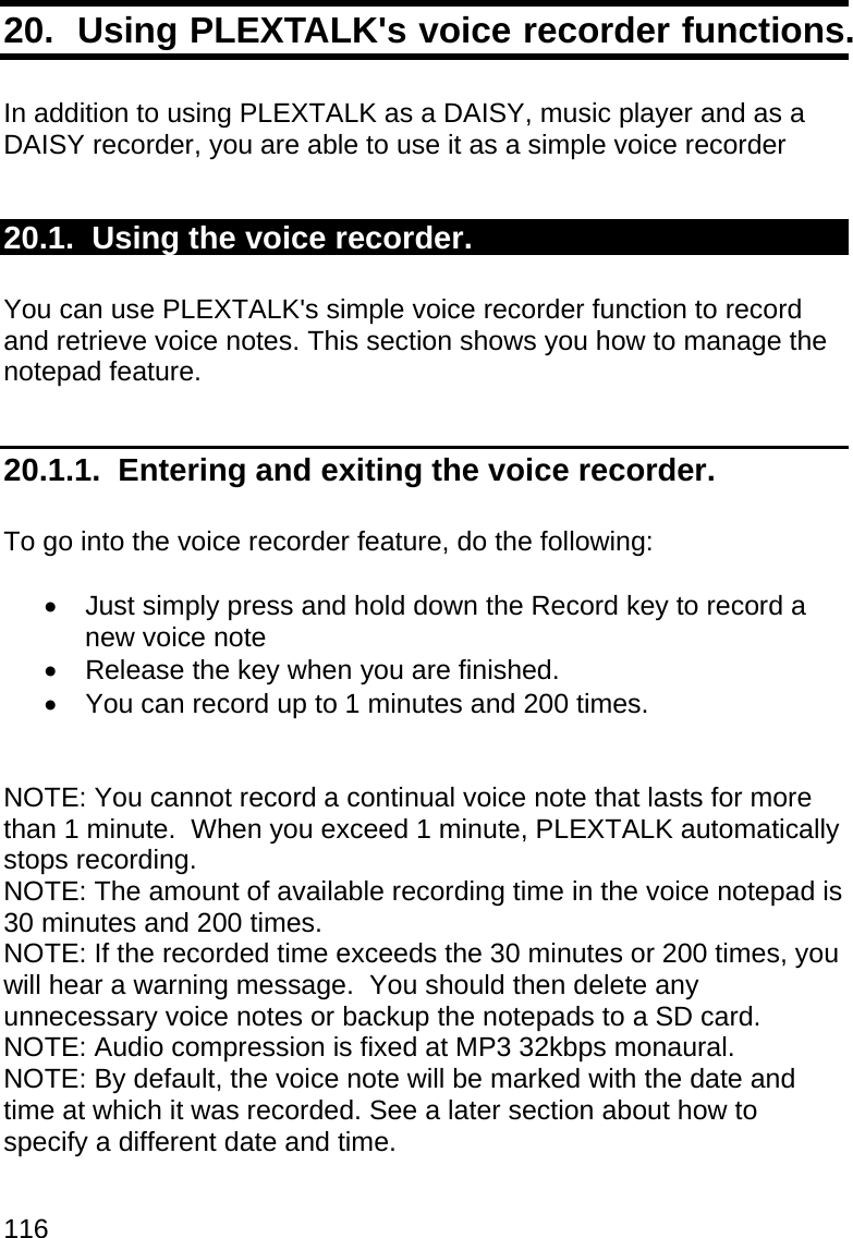 116 20.  Using PLEXTALK&apos;s voice recorder functions.  In addition to using PLEXTALK as a DAISY, music player and as a DAISY recorder, you are able to use it as a simple voice recorder  20.1.  Using the voice recorder.  You can use PLEXTALK&apos;s simple voice recorder function to record and retrieve voice notes. This section shows you how to manage the notepad feature.   20.1.1.  Entering and exiting the voice recorder.  To go into the voice recorder feature, do the following:    Just simply press and hold down the Record key to record a new voice note    Release the key when you are finished.   You can record up to 1 minutes and 200 times.   NOTE: You cannot record a continual voice note that lasts for more than 1 minute.  When you exceed 1 minute, PLEXTALK automatically stops recording. NOTE: The amount of available recording time in the voice notepad is 30 minutes and 200 times. NOTE: If the recorded time exceeds the 30 minutes or 200 times, you will hear a warning message.  You should then delete any unnecessary voice notes or backup the notepads to a SD card. NOTE: Audio compression is fixed at MP3 32kbps monaural. NOTE: By default, the voice note will be marked with the date and time at which it was recorded. See a later section about how to specify a different date and time.  