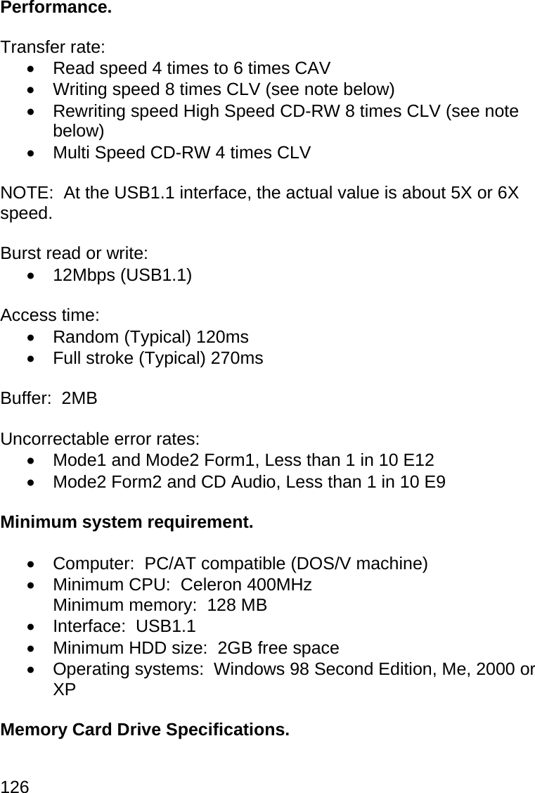 126  Performance.  Transfer rate:   Read speed 4 times to 6 times CAV   Writing speed 8 times CLV (see note below)   Rewriting speed High Speed CD-RW 8 times CLV (see note below)   Multi Speed CD-RW 4 times CLV  NOTE:  At the USB1.1 interface, the actual value is about 5X or 6X speed.  Burst read or write:  12Mbps (USB1.1)  Access time:   Random (Typical) 120ms   Full stroke (Typical) 270ms  Buffer:  2MB  Uncorrectable error rates:   Mode1 and Mode2 Form1, Less than 1 in 10 E12   Mode2 Form2 and CD Audio, Less than 1 in 10 E9  Minimum system requirement.    Computer:  PC/AT compatible (DOS/V machine)   Minimum CPU:  Celeron 400MHz Minimum memory:  128 MB  Interface:  USB1.1   Minimum HDD size:  2GB free space   Operating systems:  Windows 98 Second Edition, Me, 2000 or XP  Memory Card Drive Specifications.  