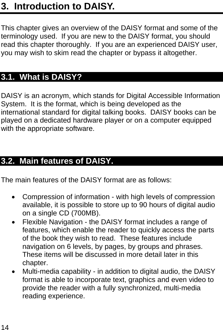 14 3.  Introduction to DAISY.  This chapter gives an overview of the DAISY format and some of the terminology used.  If you are new to the DAISY format, you should read this chapter thoroughly.  If you are an experienced DAISY user, you may wish to skim read the chapter or bypass it altogether.  3.1.  What is DAISY?  DAISY is an acronym, which stands for Digital Accessible Information System.  It is the format, which is being developed as the international standard for digital talking books.  DAISY books can be played on a dedicated hardware player or on a computer equipped with the appropriate software.   3.2.  Main features of DAISY.  The main features of the DAISY format are as follows:    Compression of information - with high levels of compression available, it is possible to store up to 90 hours of digital audio on a single CD (700MB).    Flexible Navigation - the DAISY format includes a range of features, which enable the reader to quickly access the parts of the book they wish to read.  These features include navigation on 6 levels, by pages, by groups and phrases.  These items will be discussed in more detail later in this chapter.   Multi-media capability - in addition to digital audio, the DAISY format is able to incorporate text, graphics and even video to provide the reader with a fully synchronized, multi-media reading experience.   
