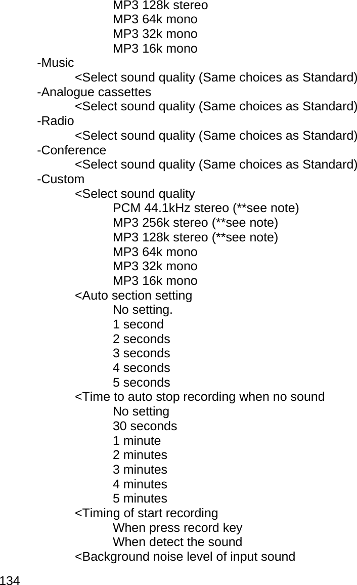 134    MP3 128k stereo    MP3 64k mono    MP3 32k mono    MP3 16k mono  -Music     &lt;Select sound quality (Same choices as Standard)  -Analogue cassettes     &lt;Select sound quality (Same choices as Standard)  -Radio     &lt;Select sound quality (Same choices as Standard)  -Conference     &lt;Select sound quality (Same choices as Standard)  -Custom   &lt;Select sound quality       PCM 44.1kHz stereo (**see note)       MP3 256k stereo (**see note)       MP3 128k stereo (**see note)    MP3 64k mono    MP3 32k mono    MP3 16k mono   &lt;Auto section setting    No setting.    1 second    2 seconds    3 seconds    4 seconds    5 seconds     &lt;Time to auto stop recording when no sound    No setting    30 seconds    1 minute    2 minutes     3 minutes     4 minutes     5 minutes   &lt;Timing of start recording    When press record key    When detect the sound   &lt;Background noise level of input sound 