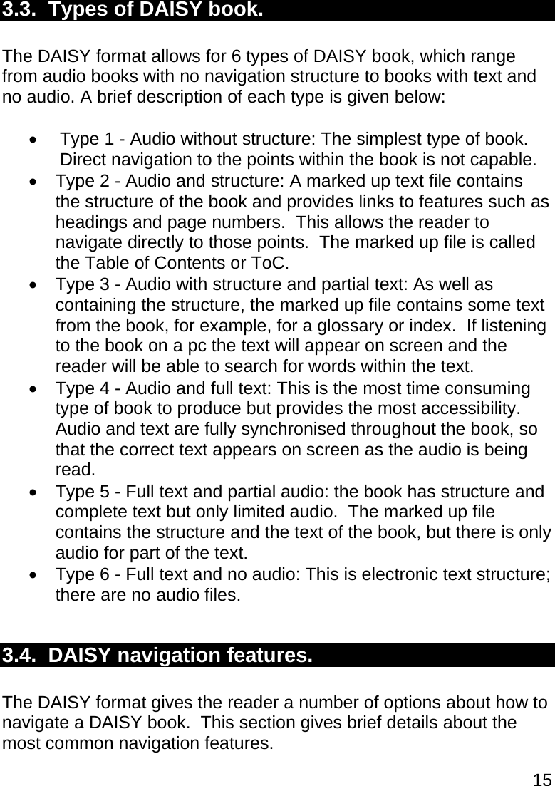 15  3.3.  Types of DAISY book.  The DAISY format allows for 6 types of DAISY book, which range from audio books with no navigation structure to books with text and no audio. A brief description of each type is given below:    Type 1 - Audio without structure: The simplest type of book. Direct navigation to the points within the book is not capable.   Type 2 - Audio and structure: A marked up text file contains the structure of the book and provides links to features such as headings and page numbers.  This allows the reader to navigate directly to those points.  The marked up file is called the Table of Contents or ToC.   Type 3 - Audio with structure and partial text: As well as containing the structure, the marked up file contains some text from the book, for example, for a glossary or index.  If listening to the book on a pc the text will appear on screen and the reader will be able to search for words within the text.   Type 4 - Audio and full text: This is the most time consuming type of book to produce but provides the most accessibility.  Audio and text are fully synchronised throughout the book, so that the correct text appears on screen as the audio is being read.   Type 5 - Full text and partial audio: the book has structure and complete text but only limited audio.  The marked up file contains the structure and the text of the book, but there is only audio for part of the text.    Type 6 - Full text and no audio: This is electronic text structure; there are no audio files.  3.4.  DAISY navigation features.  The DAISY format gives the reader a number of options about how to navigate a DAISY book.  This section gives brief details about the most common navigation features. 